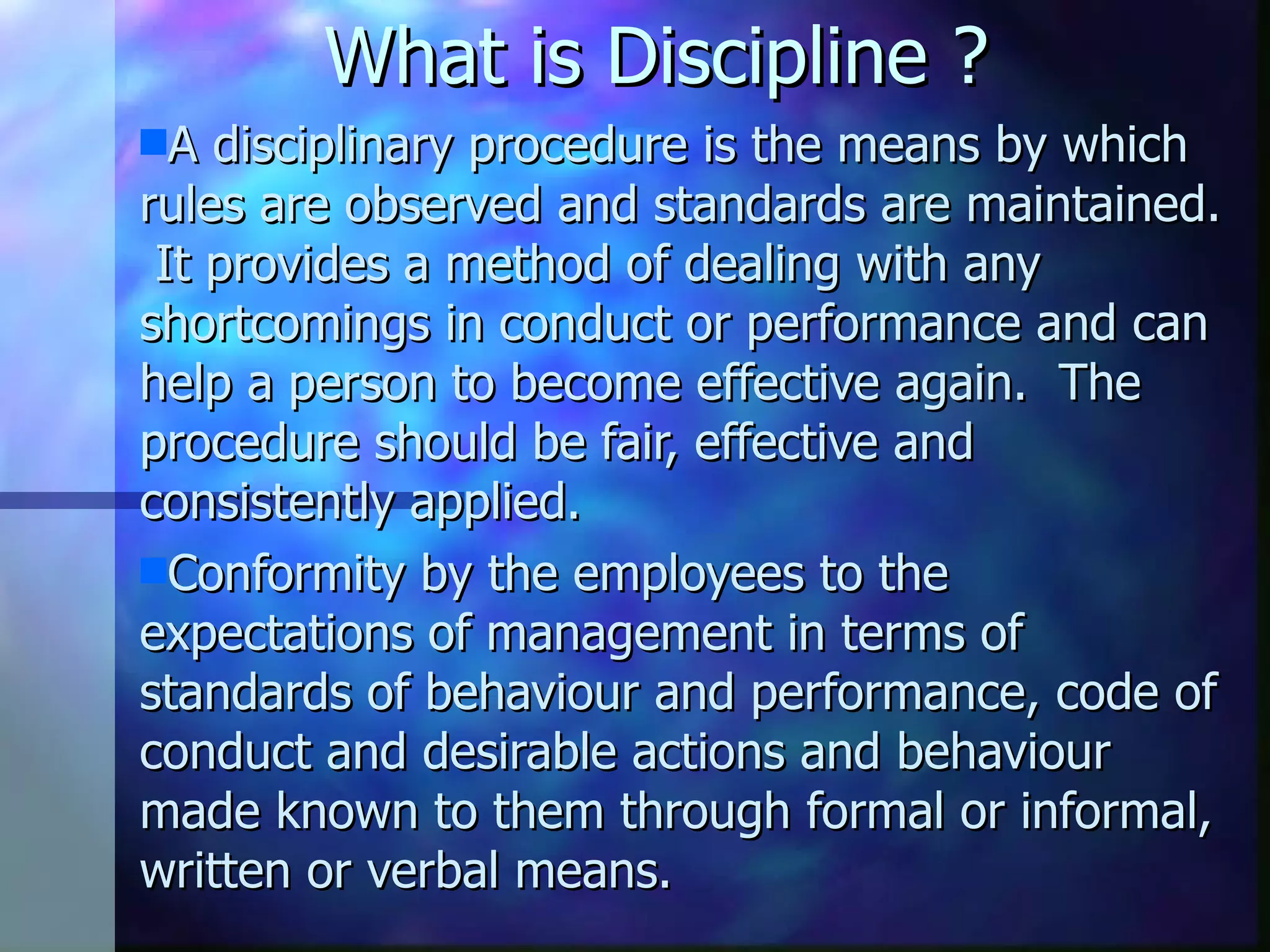 What is Discipline ? A disciplinary procedure is the means by which rules are observed and standards are maintained. It provides a method of dealing with any shortcomings in conduct or performance and can help a person to become effective again. The procedure should be fair, effective and consistently applied. Conformity by the employees to the expectations of management in terms of standards of behaviour and performance, code of conduct and desirable actions and behaviour made known to them through formal or informal, written or verbal means.