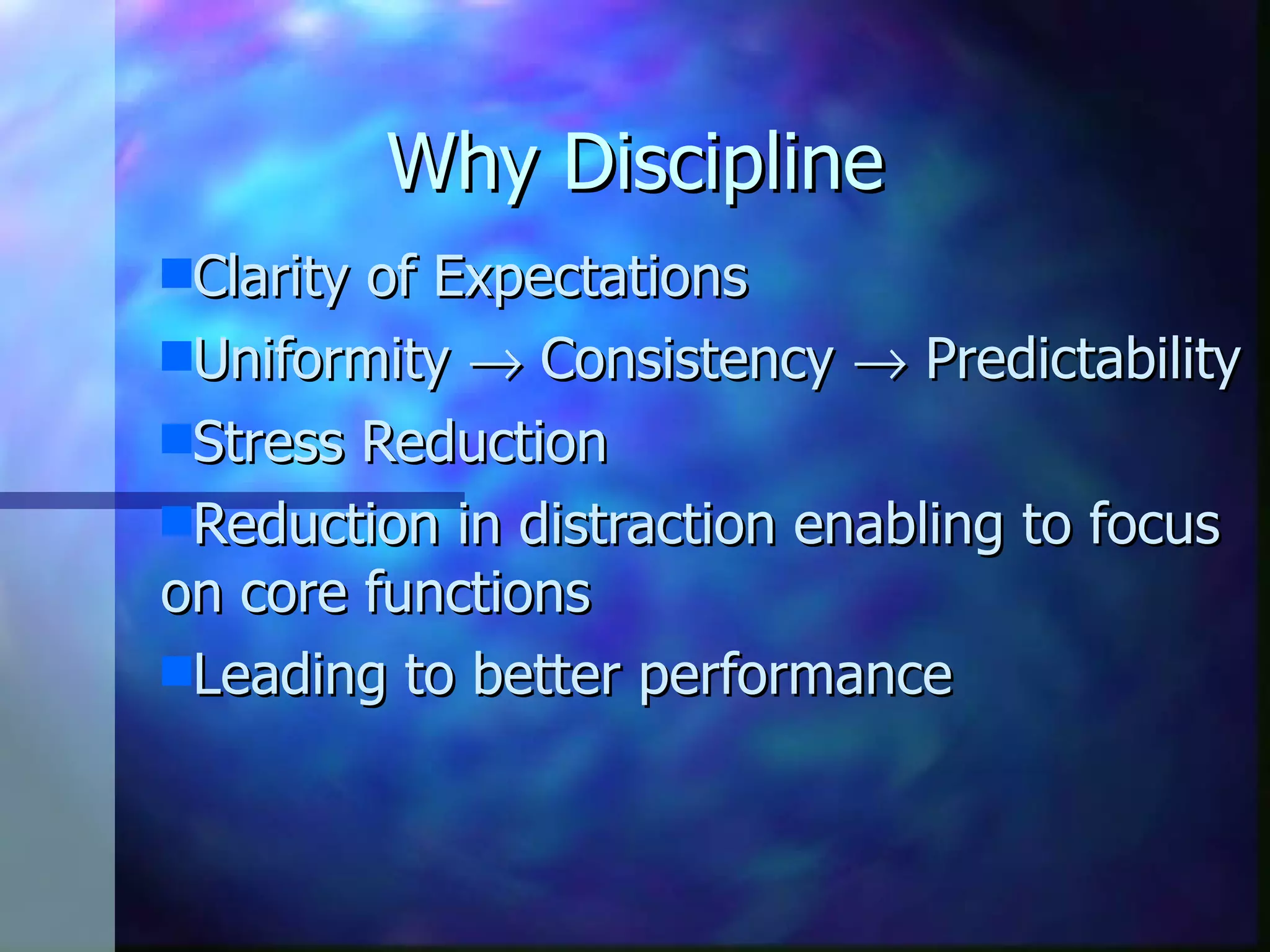 Why Discipline Clarity of Expectations Uniformity Consistency Predictability Stress Reduction Reduction in distraction enabling to focus on core functions Leading to better performance