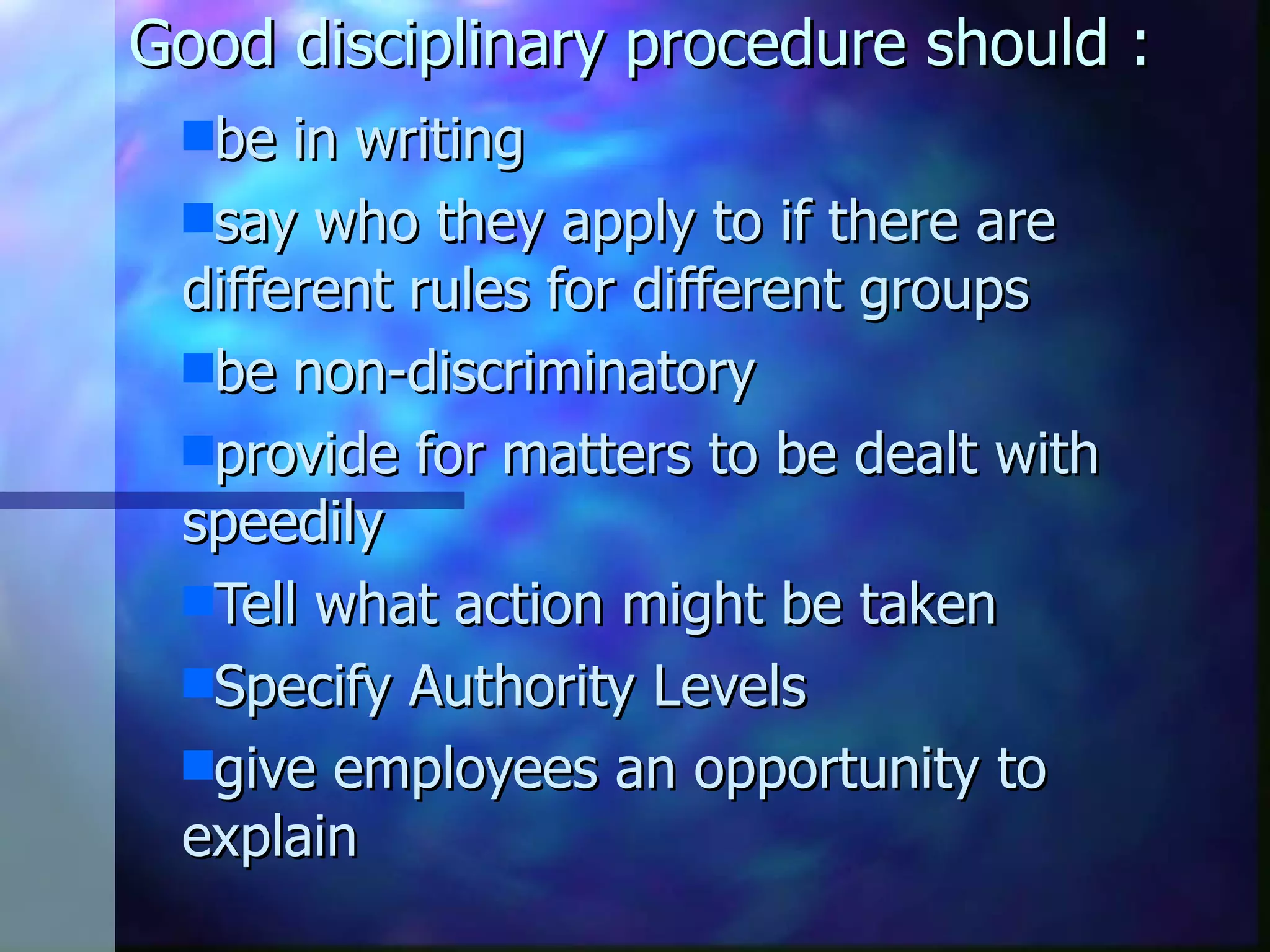 Good disciplinary procedure should : be in writing say who they apply to if there are different rules for different groups be non-discriminatory provide for matters to be dealt with speedily Tell what action might be taken Specify Authority Levels give employees an opportunity to explain