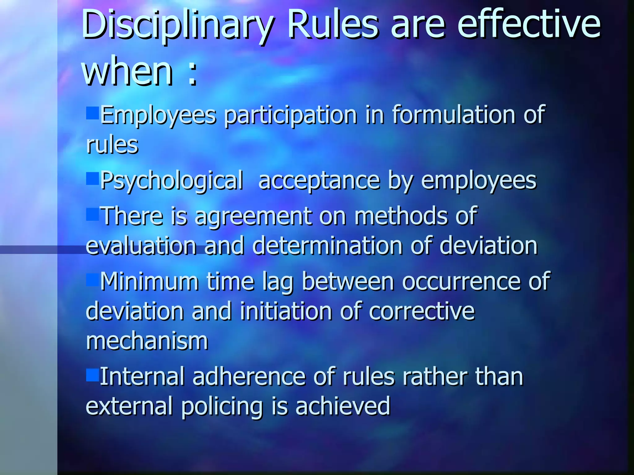 Disciplinary Rules are effective when : Employees participation in formulation of rules Psychological acceptance by employees There is agreement on methods of evaluation and determination of deviation Minimum time lag between occurrence of deviation and initiation of corrective mechanism Internal adherence of rules rather than external policing is achieved