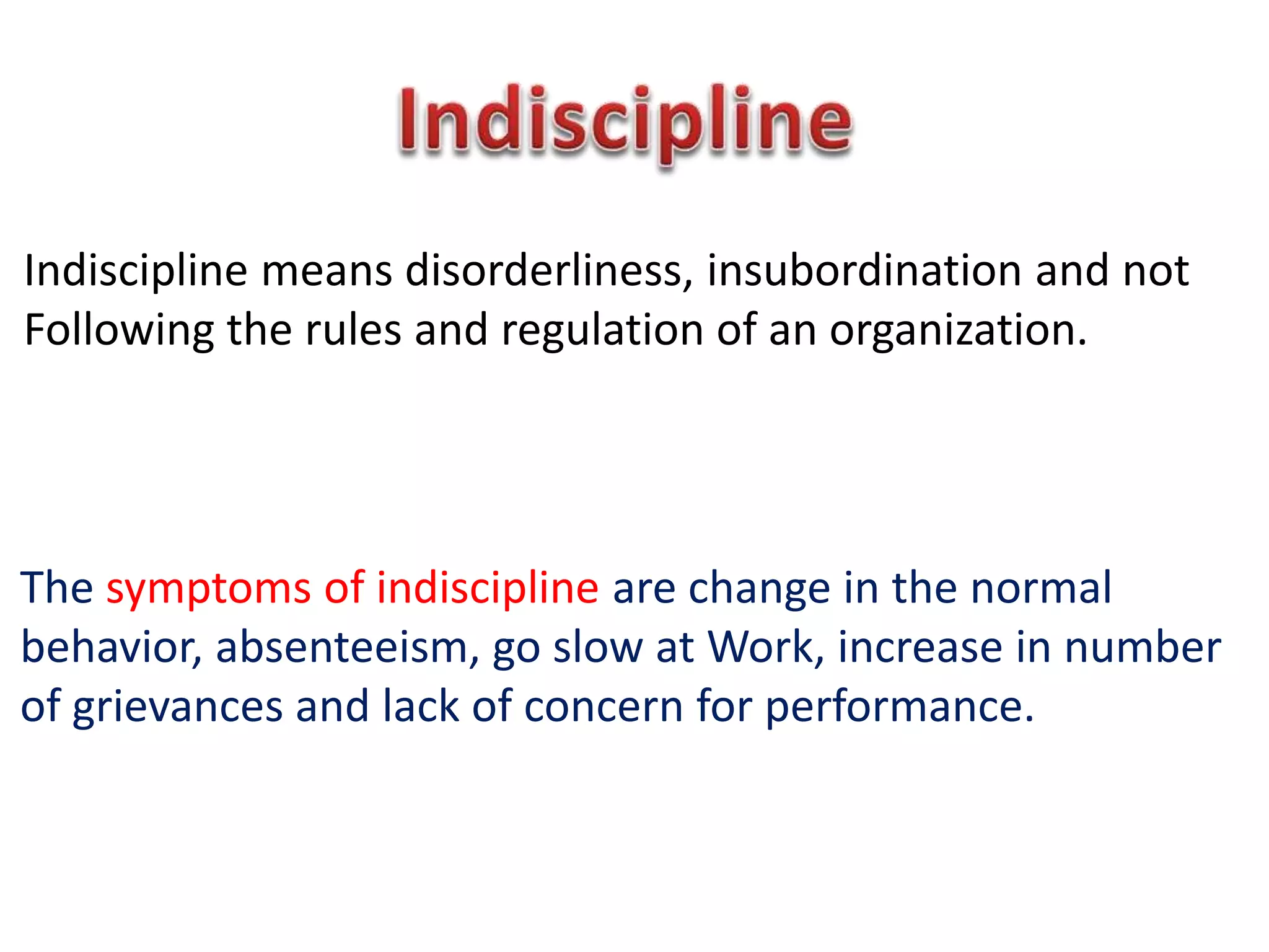 Indiscipline means disorderliness, insubordination and not
Following the rules and regulation of an organization.
The symptoms of indiscipline are change in the normal
behavior, absenteeism, go slow at Work, increase in number
of grievances and lack of concern for performance.