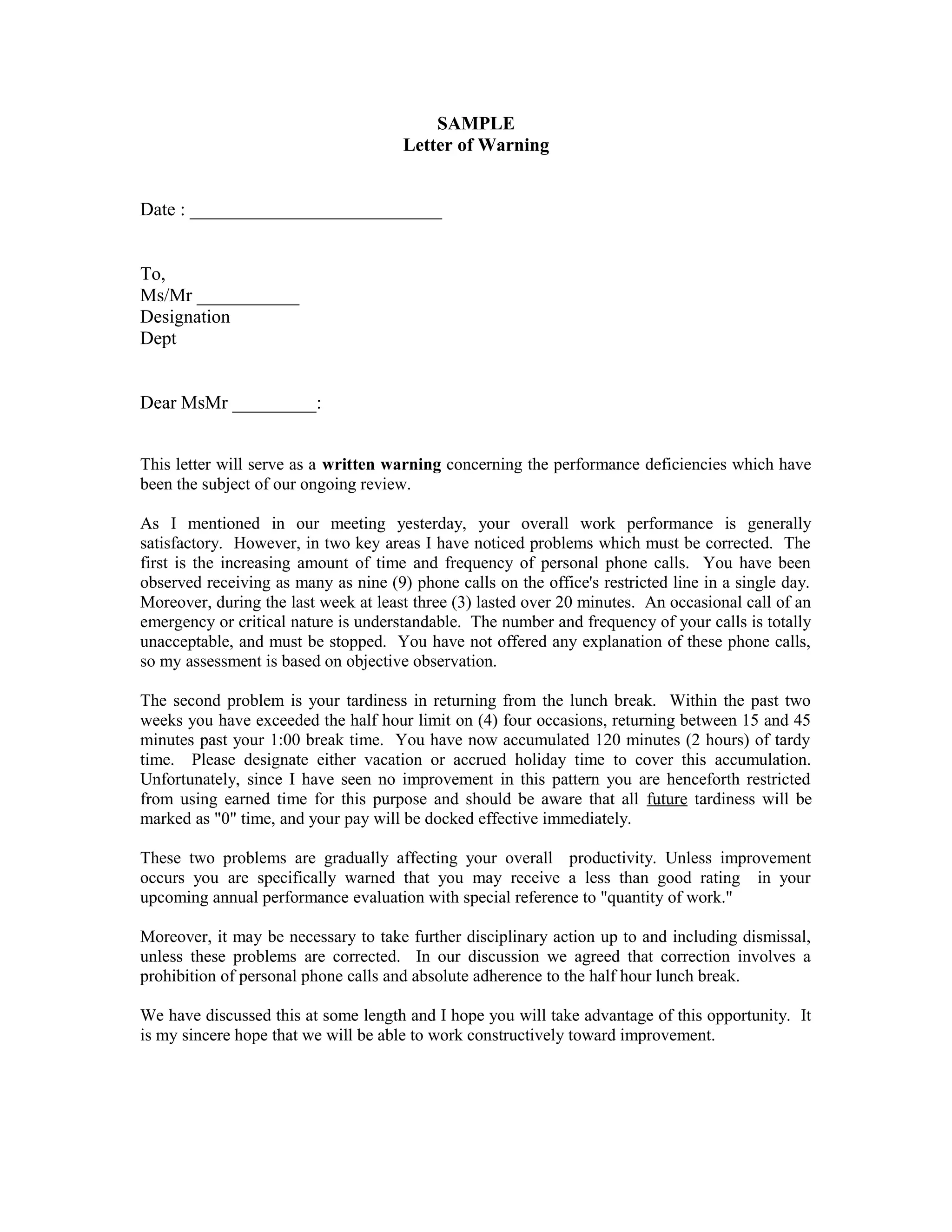 SAMPLE
                                      Letter of Warning


Date : ___________________________


To,
Ms/Mr ___________
Designation
Dept


Dear MsMr _________:


This letter will serve as a written warning concerning the performance deficiencies which have
been the subject of our ongoing review.

As I mentioned in our meeting yesterday, your overall work performance is generally
satisfactory. However, in two key areas I have noticed problems which must be corrected. The
first is the increasing amount of time and frequency of personal phone calls. You have been
observed receiving as many as nine (9) phone calls on the office's restricted line in a single day.
Moreover, during the last week at least three (3) lasted over 20 minutes. An occasional call of an
emergency or critical nature is understandable. The number and frequency of your calls is totally
unacceptable, and must be stopped. You have not offered any explanation of these phone calls,
so my assessment is based on objective observation.

The second problem is your tardiness in returning from the lunch break. Within the past two
weeks you have exceeded the half hour limit on (4) four occasions, returning between 15 and 45
minutes past your 1:00 break time. You have now accumulated 120 minutes (2 hours) of tardy
time. Please designate either vacation or accrued holiday time to cover this accumulation.
Unfortunately, since I have seen no improvement in this pattern you are henceforth restricted
from using earned time for this purpose and should be aware that all future tardiness will be
marked as "0" time, and your pay will be docked effective immediately.

These two problems are gradually affecting your overall productivity. Unless improvement
occurs you are specifically warned that you may receive a less than good rating in your
upcoming annual performance evaluation with special reference to "quantity of work."

Moreover, it may be necessary to take further disciplinary action up to and including dismissal,
unless these problems are corrected. In our discussion we agreed that correction involves a
prohibition of personal phone calls and absolute adherence to the half hour lunch break.

We have discussed this at some length and I hope you will take advantage of this opportunity. It
is my sincere hope that we will be able to work constructively toward improvement.
 