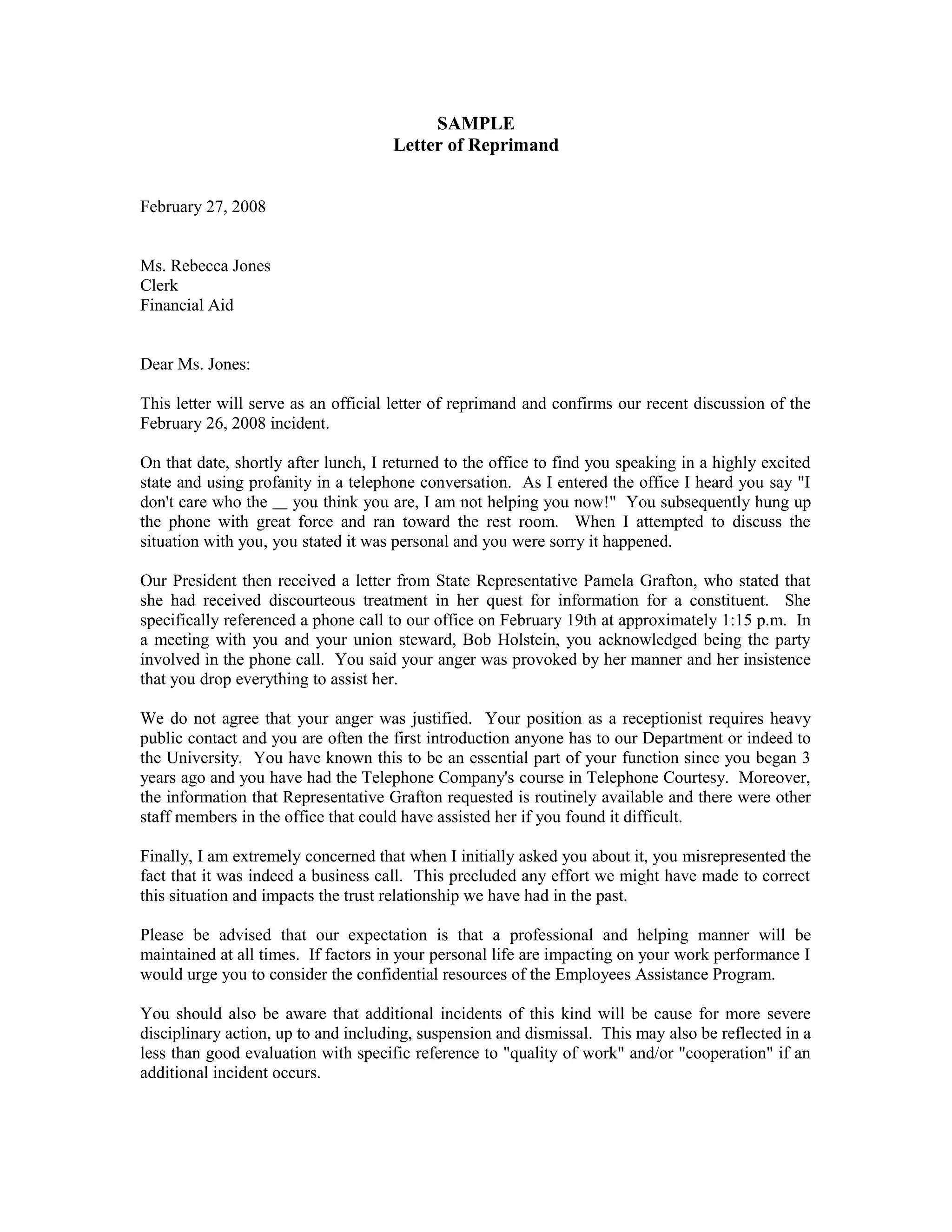 SAMPLE
                                     Letter of Reprimand


February 27, 2008


Ms. Rebecca Jones
Clerk
Financial Aid


Dear Ms. Jones:

This letter will serve as an official letter of reprimand and confirms our recent discussion of the
February 26, 2008 incident.

On that date, shortly after lunch, I returned to the office to find you speaking in a highly excited
state and using profanity in a telephone conversation. As I entered the office I heard you say "I
don't care who the you think you are, I am not helping you now!" You subsequently hung up
the phone with great force and ran toward the rest room. When I attempted to discuss the
situation with you, you stated it was personal and you were sorry it happened.

Our President then received a letter from State Representative Pamela Grafton, who stated that
she had received discourteous treatment in her quest for information for a constituent. She
specifically referenced a phone call to our office on February 19th at approximately 1:15 p.m. In
a meeting with you and your union steward, Bob Holstein, you acknowledged being the party
involved in the phone call. You said your anger was provoked by her manner and her insistence
that you drop everything to assist her.

We do not agree that your anger was justified. Your position as a receptionist requires heavy
public contact and you are often the first introduction anyone has to our Department or indeed to
the University. You have known this to be an essential part of your function since you began 3
years ago and you have had the Telephone Company's course in Telephone Courtesy. Moreover,
the information that Representative Grafton requested is routinely available and there were other
staff members in the office that could have assisted her if you found it difficult.

Finally, I am extremely concerned that when I initially asked you about it, you misrepresented the
fact that it was indeed a business call. This precluded any effort we might have made to correct
this situation and impacts the trust relationship we have had in the past.

Please be advised that our expectation is that a professional and helping manner will be
maintained at all times. If factors in your personal life are impacting on your work performance I
would urge you to consider the confidential resources of the Employees Assistance Program.

You should also be aware that additional incidents of this kind will be cause for more severe
disciplinary action, up to and including, suspension and dismissal. This may also be reflected in a
less than good evaluation with specific reference to "quality of work" and/or "cooperation" if an
additional incident occurs.
 