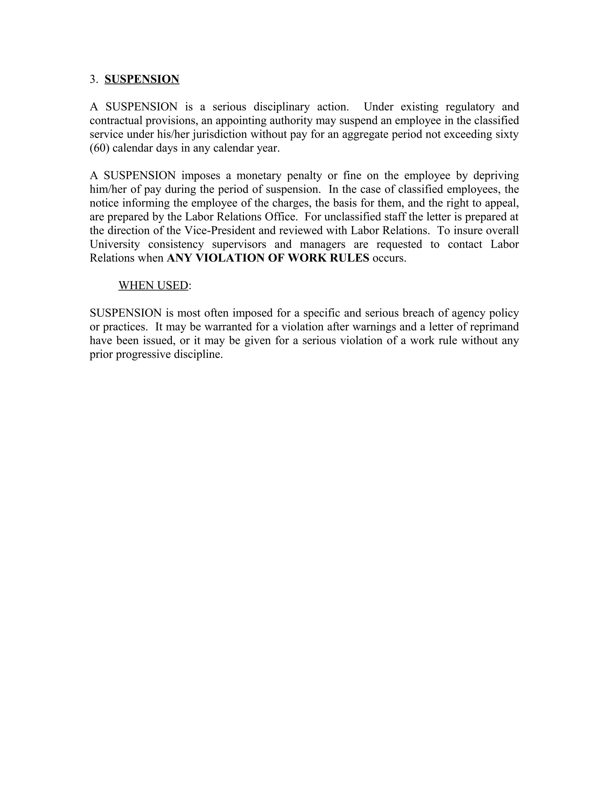 3. SUSPENSION

A SUSPENSION is a serious disciplinary action. Under existing regulatory and
contractual provisions, an appointing authority may suspend an employee in the classified
service under his/her jurisdiction without pay for an aggregate period not exceeding sixty
(60) calendar days in any calendar year.

A SUSPENSION imposes a monetary penalty or fine on the employee by depriving
him/her of pay during the period of suspension. In the case of classified employees, the
notice informing the employee of the charges, the basis for them, and the right to appeal,
are prepared by the Labor Relations Office. For unclassified staff the letter is prepared at
the direction of the Vice-President and reviewed with Labor Relations. To insure overall
University consistency supervisors and managers are requested to contact Labor
Relations when ANY VIOLATION OF WORK RULES occurs.

      WHEN USED:

SUSPENSION is most often imposed for a specific and serious breach of agency policy
or practices. It may be warranted for a violation after warnings and a letter of reprimand
have been issued, or it may be given for a serious violation of a work rule without any
prior progressive discipline.
 