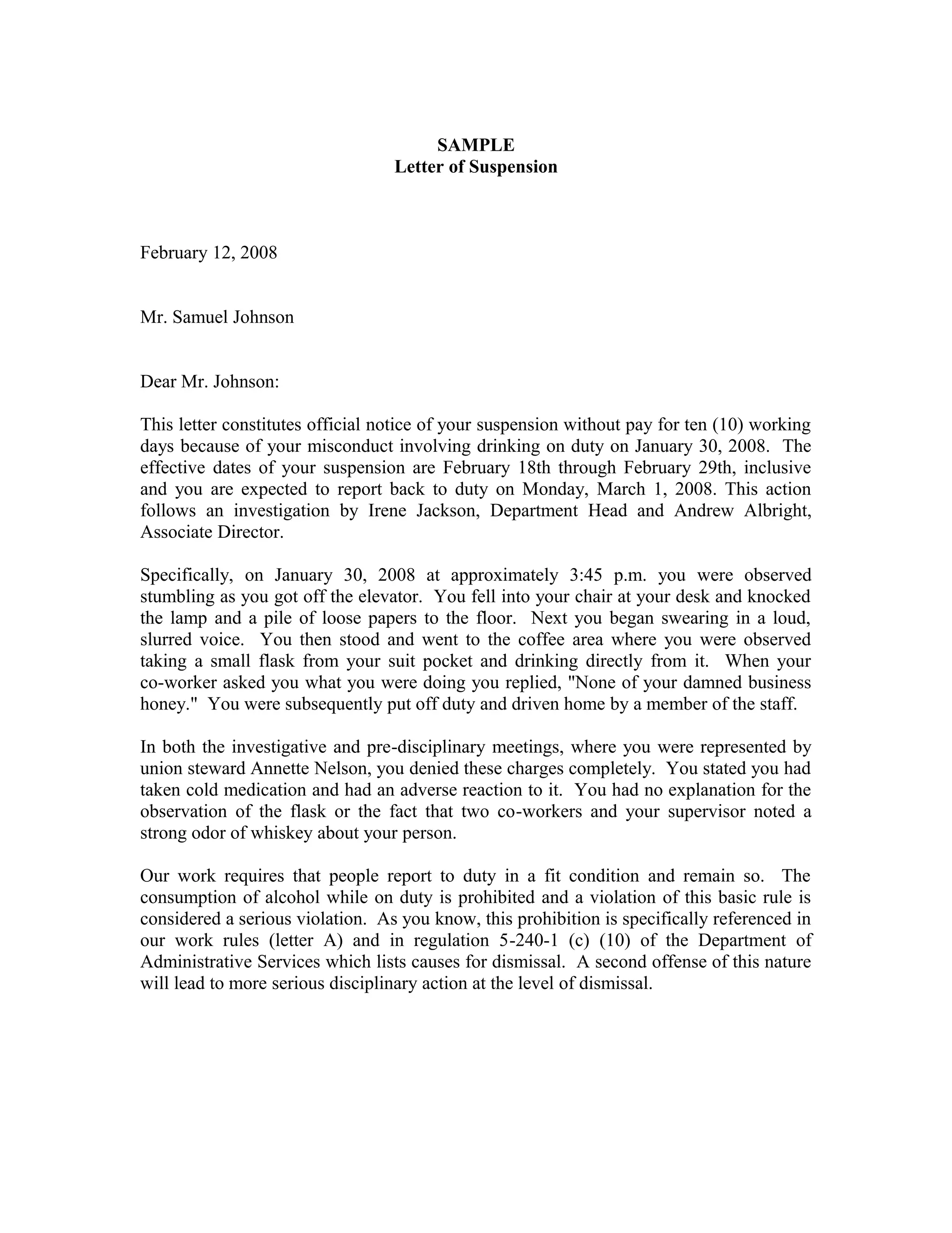 SAMPLE
                                  Letter of Suspension



February 12, 2008


Mr. Samuel Johnson


Dear Mr. Johnson:

This letter constitutes official notice of your suspension without pay for ten (10) working
days because of your misconduct involving drinking on duty on January 30, 2008. The
effective dates of your suspension are February 18th through February 29th, inclusive
and you are expected to report back to duty on Monday, March 1, 2008. This action
follows an investigation by Irene Jackson, Department Head and Andrew Albright,
Associate Director.

Specifically, on January 30, 2008 at approximately 3:45 p.m. you were observed
stumbling as you got off the elevator. You fell into your chair at your desk and knocked
the lamp and a pile of loose papers to the floor. Next you began swearing in a loud,
slurred voice. You then stood and went to the coffee area where you were observed
taking a small flask from your suit pocket and drinking directly from it. When your
co-worker asked you what you were doing you replied, "None of your damned business
honey." You were subsequently put off duty and driven home by a member of the staff.

In both the investigative and pre-disciplinary meetings, where you were represented by
union steward Annette Nelson, you denied these charges completely. You stated you had
taken cold medication and had an adverse reaction to it. You had no explanation for the
observation of the flask or the fact that two co-workers and your supervisor noted a
strong odor of whiskey about your person.

Our work requires that people report to duty in a fit condition and remain so. The
consumption of alcohol while on duty is prohibited and a violation of this basic rule is
considered a serious violation. As you know, this prohibition is specifically referenced in
our work rules (letter A) and in regulation 5-240-1 (c) (10) of the Department of
Administrative Services which lists causes for dismissal. A second offense of this nature
will lead to more serious disciplinary action at the level of dismissal.
 