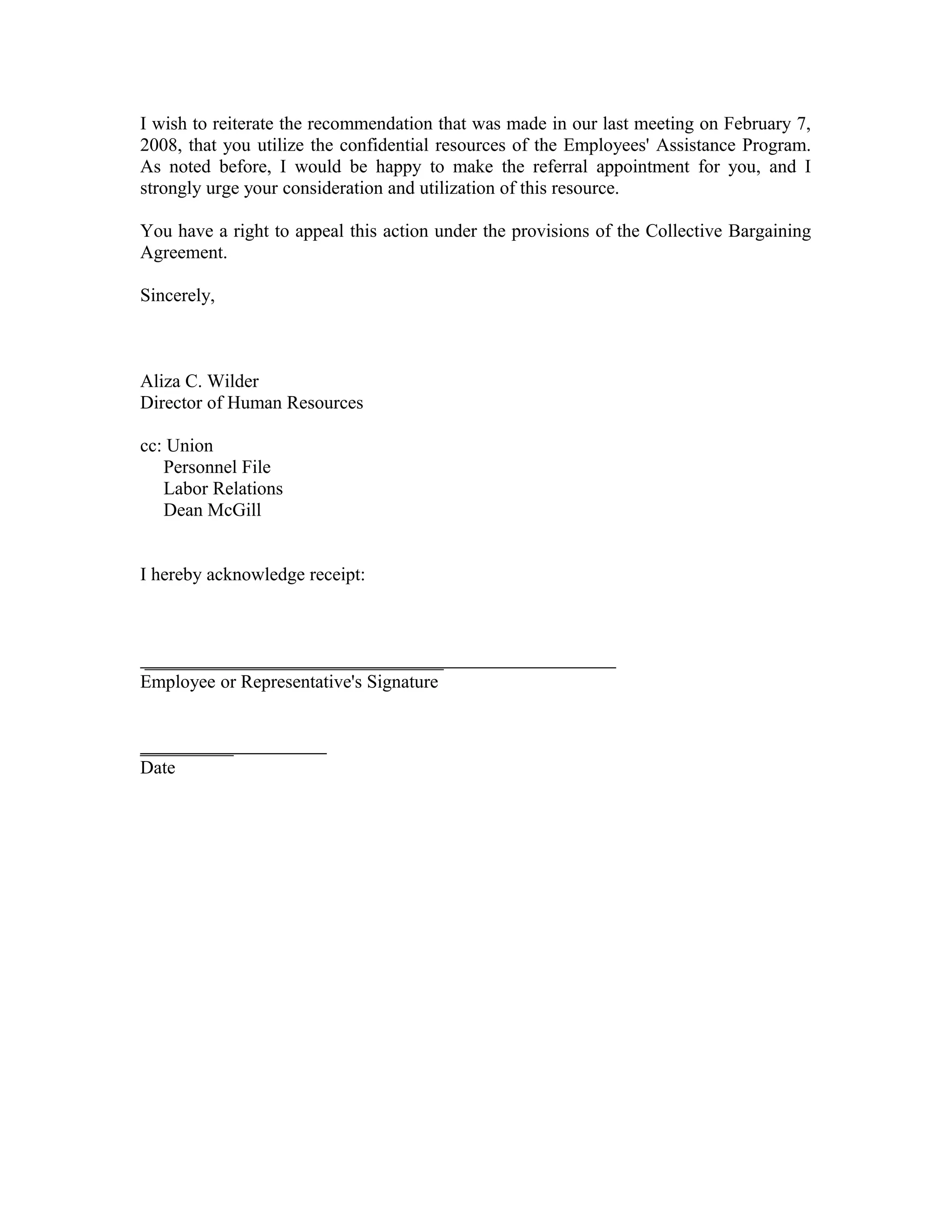 I wish to reiterate the recommendation that was made in our last meeting on February 7,
2008, that you utilize the confidential resources of the Employees' Assistance Program.
As noted before, I would be happy to make the referral appointment for you, and I
strongly urge your consideration and utilization of this resource.

You have a right to appeal this action under the provisions of the Collective Bargaining
Agreement.

Sincerely,



Aliza C. Wilder
Director of Human Resources

cc: Union
   Personnel File
   Labor Relations
   Dean McGill


I hereby acknowledge receipt:



________________________________
Employee or Representative's Signature


__________
Date
 