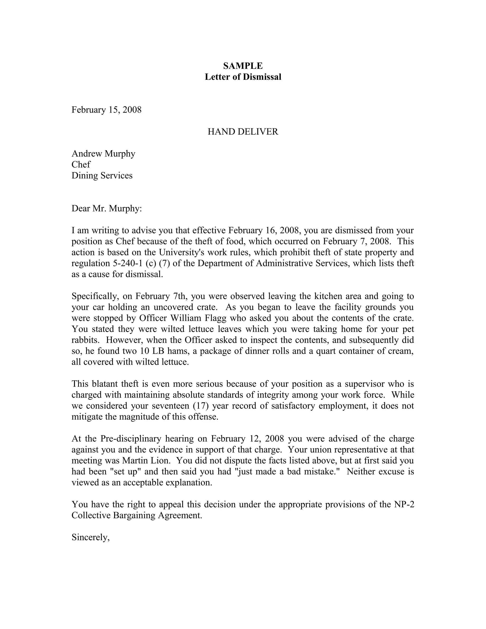 SAMPLE
                                  Letter of Dismissal


February 15, 2008

                                   HAND DELIVER

Andrew Murphy
Chef
Dining Services


Dear Mr. Murphy:

I am writing to advise you that effective February 16, 2008, you are dismissed from your
position as Chef because of the theft of food, which occurred on February 7, 2008. This
action is based on the University's work rules, which prohibit theft of state property and
regulation 5-240-1 (c) (7) of the Department of Administrative Services, which lists theft
as a cause for dismissal.

Specifically, on February 7th, you were observed leaving the kitchen area and going to
your car holding an uncovered crate. As you began to leave the facility grounds you
were stopped by Officer William Flagg who asked you about the contents of the crate.
You stated they were wilted lettuce leaves which you were taking home for your pet
rabbits. However, when the Officer asked to inspect the contents, and subsequently did
so, he found two 10 LB hams, a package of dinner rolls and a quart container of cream,
all covered with wilted lettuce.

This blatant theft is even more serious because of your position as a supervisor who is
charged with maintaining absolute standards of integrity among your work force. While
we considered your seventeen (17) year record of satisfactory employment, it does not
mitigate the magnitude of this offense.

At the Pre-disciplinary hearing on February 12, 2008 you were advised of the charge
against you and the evidence in support of that charge. Your union representative at that
meeting was Martin Lion. You did not dispute the facts listed above, but at first said you
had been "set up" and then said you had "just made a bad mistake." Neither excuse is
viewed as an acceptable explanation.

You have the right to appeal this decision under the appropriate provisions of the NP-2
Collective Bargaining Agreement.

Sincerely,
 