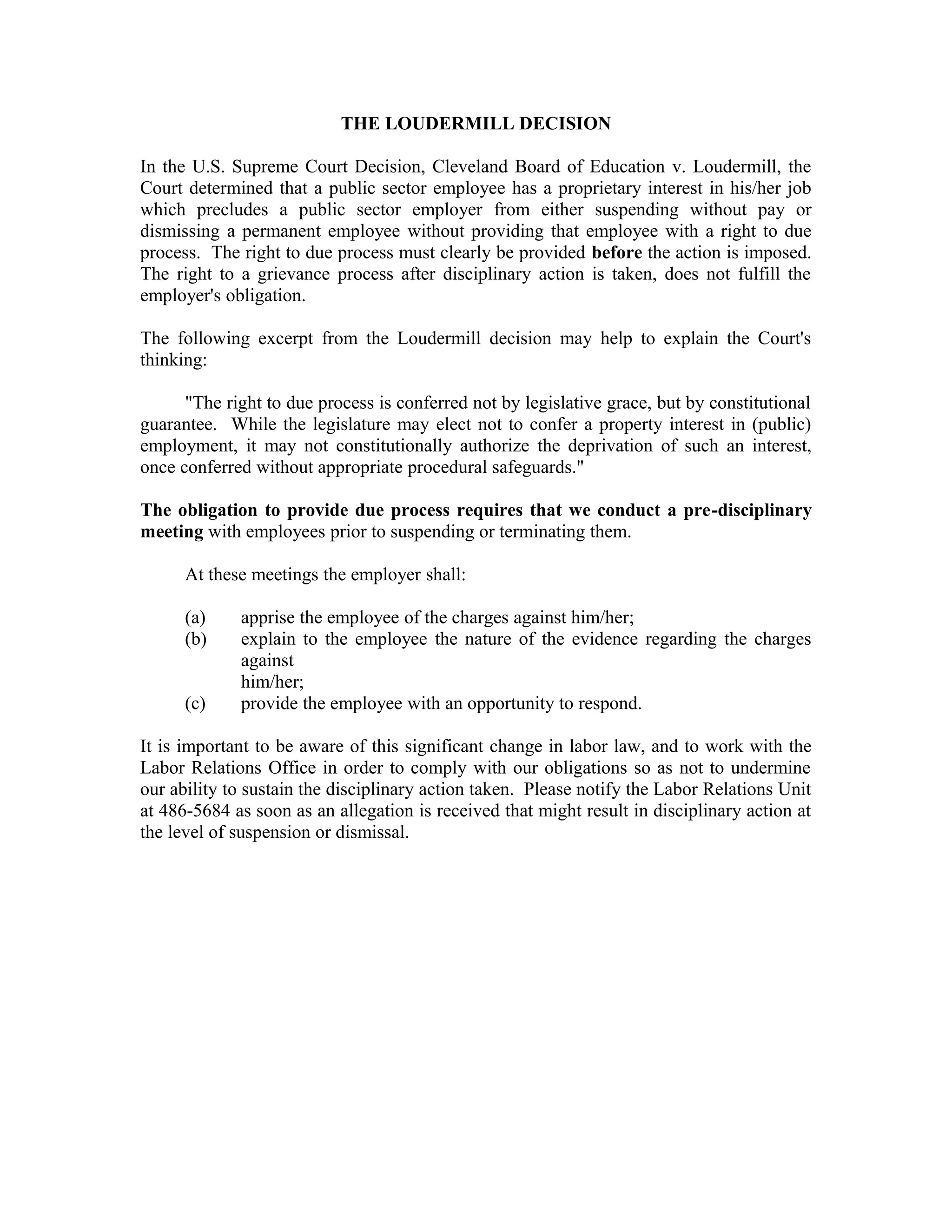 THE LOUDERMILL DECISION

In the U.S. Supreme Court Decision, Cleveland Board of Education v. Loudermill, the
Court determined that a public sector employee has a proprietary interest in his/her job
which precludes a public sector employer from either suspending without pay or
dismissing a permanent employee without providing that employee with a right to due
process. The right to due process must clearly be provided before the action is imposed.
The right to a grievance process after disciplinary action is taken, does not fulfill the
employer's obligation.

The following excerpt from the Loudermill decision may help to explain the Court's
thinking:

      "The right to due process is conferred not by legislative grace, but by constitutional
guarantee. While the legislature may elect not to confer a property interest in (public)
employment, it may not constitutionally authorize the deprivation of such an interest,
once conferred without appropriate procedural safeguards."

The obligation to provide due process requires that we conduct a pre-disciplinary
meeting with employees prior to suspending or terminating them.

      At these meetings the employer shall:

      (a)    apprise the employee of the charges against him/her;
      (b)    explain to the employee the nature of the evidence regarding the charges
             against
             him/her;
      (c)    provide the employee with an opportunity to respond.

It is important to be aware of this significant change in labor law, and to work with the
Labor Relations Office in order to comply with our obligations so as not to undermine
our ability to sustain the disciplinary action taken. Please notify the Labor Relations Unit
at 486-5684 as soon as an allegation is received that might result in disciplinary action at
the level of suspension or dismissal.
 