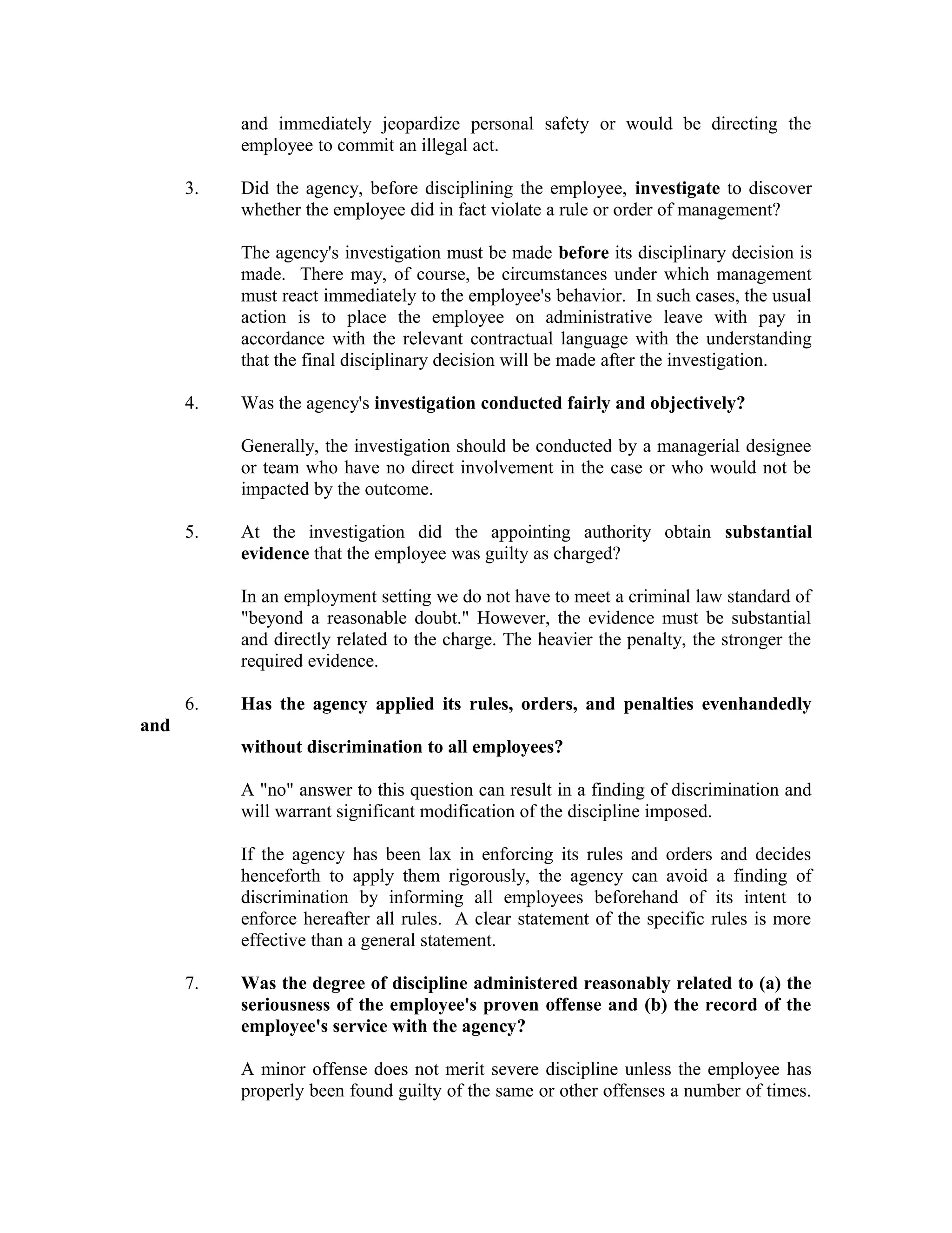 and immediately jeopardize personal safety or would be directing the
           employee to commit an illegal act.

      3.   Did the agency, before disciplining the employee, investigate to discover
           whether the employee did in fact violate a rule or order of management?

           The agency's investigation must be made before its disciplinary decision is
           made. There may, of course, be circumstances under which management
           must react immediately to the employee's behavior. In such cases, the usual
           action is to place the employee on administrative leave with pay in
           accordance with the relevant contractual language with the understanding
           that the final disciplinary decision will be made after the investigation.

      4.   Was the agency's investigation conducted fairly and objectively?

           Generally, the investigation should be conducted by a managerial designee
           or team who have no direct involvement in the case or who would not be
           impacted by the outcome.

      5.   At the investigation did the appointing authority obtain substantial
           evidence that the employee was guilty as charged?

           In an employment setting we do not have to meet a criminal law standard of
           "beyond a reasonable doubt." However, the evidence must be substantial
           and directly related to the charge. The heavier the penalty, the stronger the
           required evidence.

      6.   Has the agency applied its rules, orders, and penalties evenhandedly
and
           without discrimination to all employees?

           A "no" answer to this question can result in a finding of discrimination and
           will warrant significant modification of the discipline imposed.

           If the agency has been lax in enforcing its rules and orders and decides
           henceforth to apply them rigorously, the agency can avoid a finding of
           discrimination by informing all employees beforehand of its intent to
           enforce hereafter all rules. A clear statement of the specific rules is more
           effective than a general statement.

      7.   Was the degree of discipline administered reasonably related to (a) the
           seriousness of the employee's proven offense and (b) the record of the
           employee's service with the agency?

           A minor offense does not merit severe discipline unless the employee has
           properly been found guilty of the same or other offenses a number of times.
 