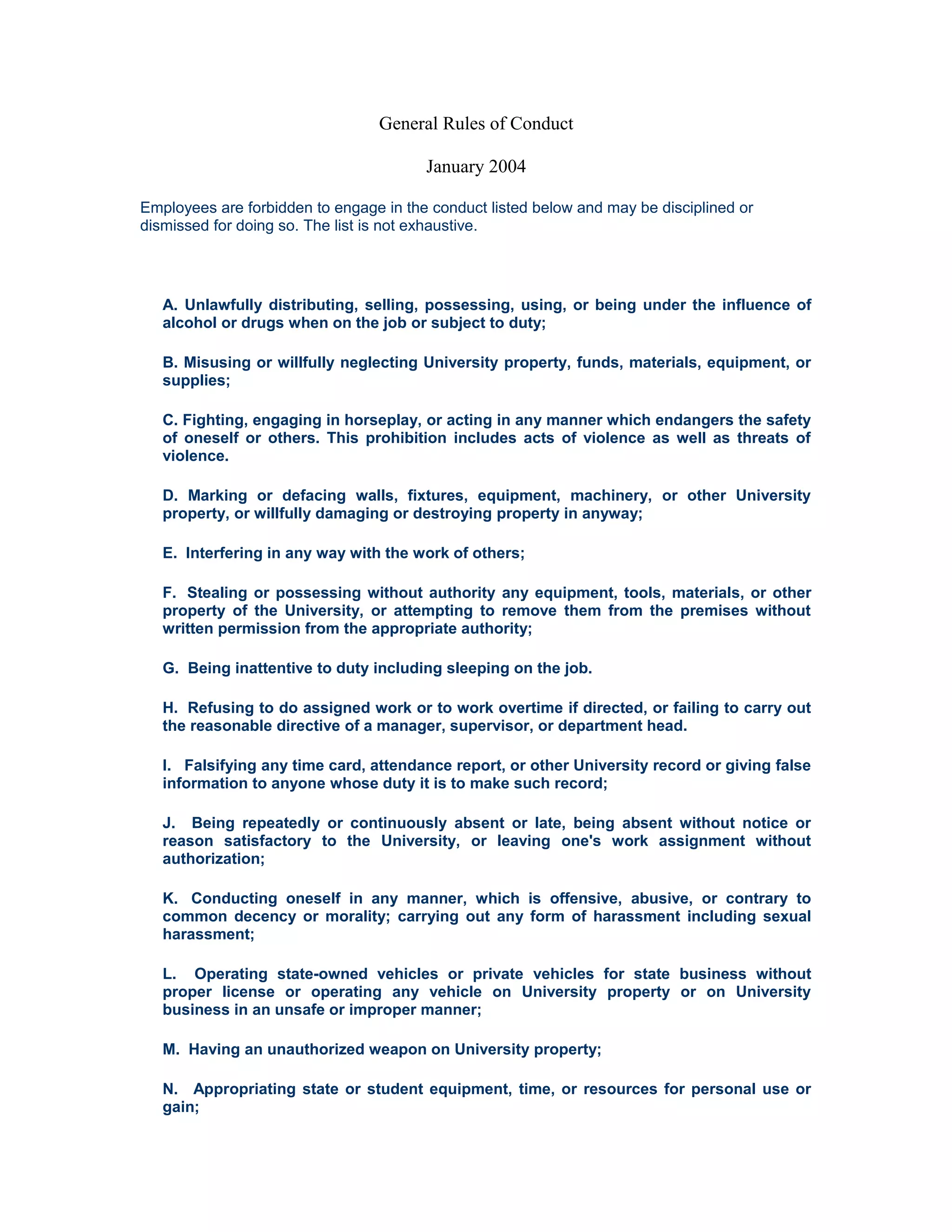 General Rules of Conduct

                                        January 2004

Employees are forbidden to engage in the conduct listed below and may be disciplined or
dismissed for doing so. The list is not exhaustive.




   A. Unlawfully distributing, selling, possessing, using, or being under the influence of
   alcohol or drugs when on the job or subject to duty;

   B. Misusing or willfully neglecting University property, funds, materials, equipment, or
   supplies;

   C. Fighting, engaging in horseplay, or acting in any manner which endangers the safety
   of oneself or others. This prohibition includes acts of violence as well as threats of
   violence.

   D. Marking or defacing walls, fixtures, equipment, machinery, or other University
   property, or willfully damaging or destroying property in anyway;

   E. Interfering in any way with the work of others;

   F. Stealing or possessing without authority any equipment, tools, materials, or other
   property of the University, or attempting to remove them from the premises without
   written permission from the appropriate authority;

   G. Being inattentive to duty including sleeping on the job.

   H. Refusing to do assigned work or to work overtime if directed, or failing to carry out
   the reasonable directive of a manager, supervisor, or department head.

   I. Falsifying any time card, attendance report, or other University record or giving false
   information to anyone whose duty it is to make such record;

   J. Being repeatedly or continuously absent or late, being absent without notice or
   reason satisfactory to the University, or leaving one's work assignment without
   authorization;

   K. Conducting oneself in any manner, which is offensive, abusive, or contrary to
   common decency or morality; carrying out any form of harassment including sexual
   harassment;

   L. Operating state-owned vehicles or private vehicles for state business without
   proper license or operating any vehicle on University property or on University
   business in an unsafe or improper manner;

   M. Having an unauthorized weapon on University property;

   N. Appropriating state or student equipment, time, or resources for personal use or
   gain;
 