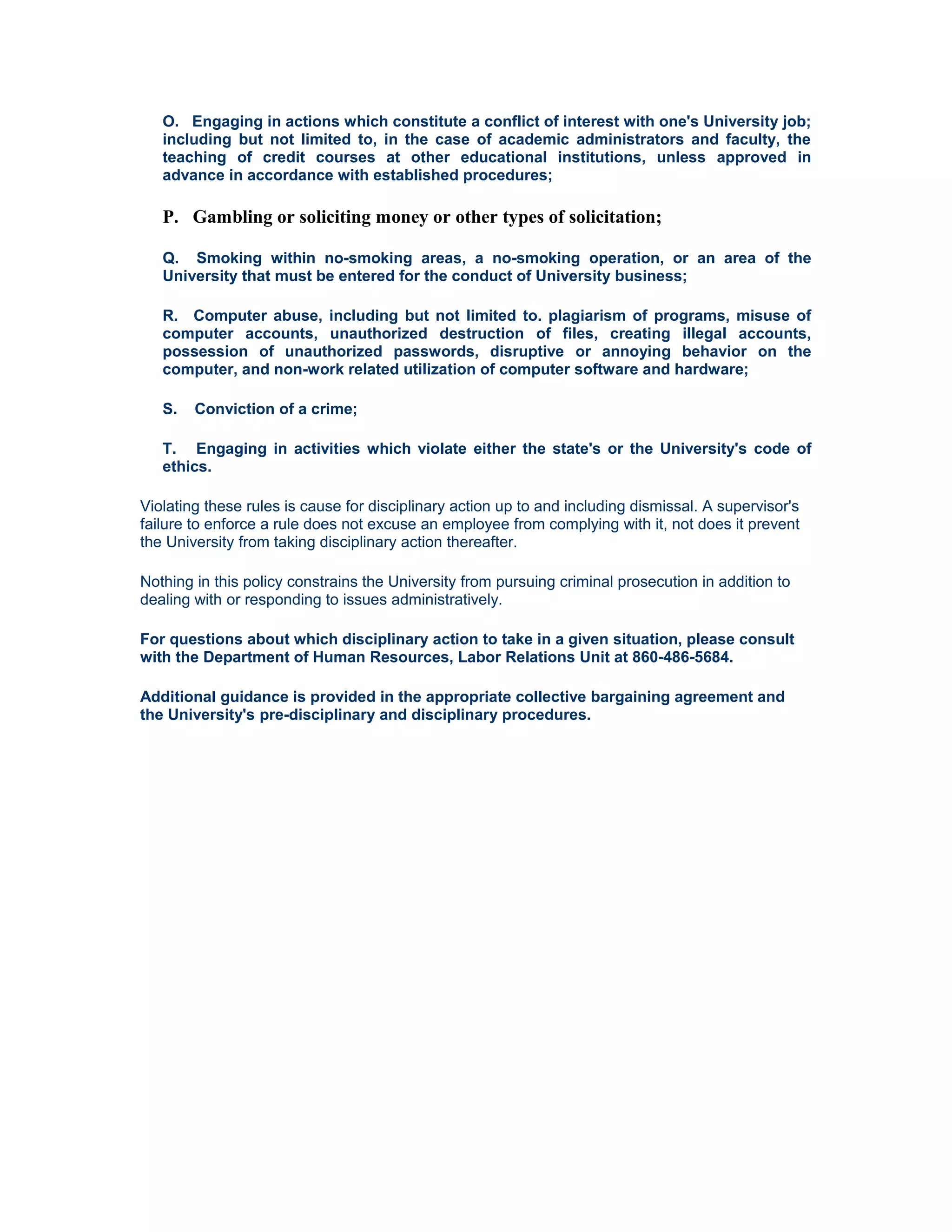 O. Engaging in actions which constitute a conflict of interest with one's University job;
   including but not limited to, in the case of academic administrators and faculty, the
   teaching of credit courses at other educational institutions, unless approved in
   advance in accordance with established procedures;

   P. Gambling or soliciting money or other types of solicitation;

   Q. Smoking within no-smoking areas, a no-smoking operation, or an area of the
   University that must be entered for the conduct of University business;

   R. Computer abuse, including but not limited to. plagiarism of programs, misuse of
   computer accounts, unauthorized destruction of files, creating illegal accounts,
   possession of unauthorized passwords, disruptive or annoying behavior on the
   computer, and non-work related utilization of computer software and hardware;

   S.   Conviction of a crime;

   T. Engaging in activities which violate either the state's or the University's code of
   ethics.

Violating these rules is cause for disciplinary action up to and including dismissal. A supervisor's
failure to enforce a rule does not excuse an employee from complying with it, not does it prevent
the University from taking disciplinary action thereafter.

Nothing in this policy constrains the University from pursuing criminal prosecution in addition to
dealing with or responding to issues administratively.

For questions about which disciplinary action to take in a given situation, please consult
with the Department of Human Resources, Labor Relations Unit at 860-486-5684.

Additional guidance is provided in the appropriate collective bargaining agreement and
the University's pre-disciplinary and disciplinary procedures.
 