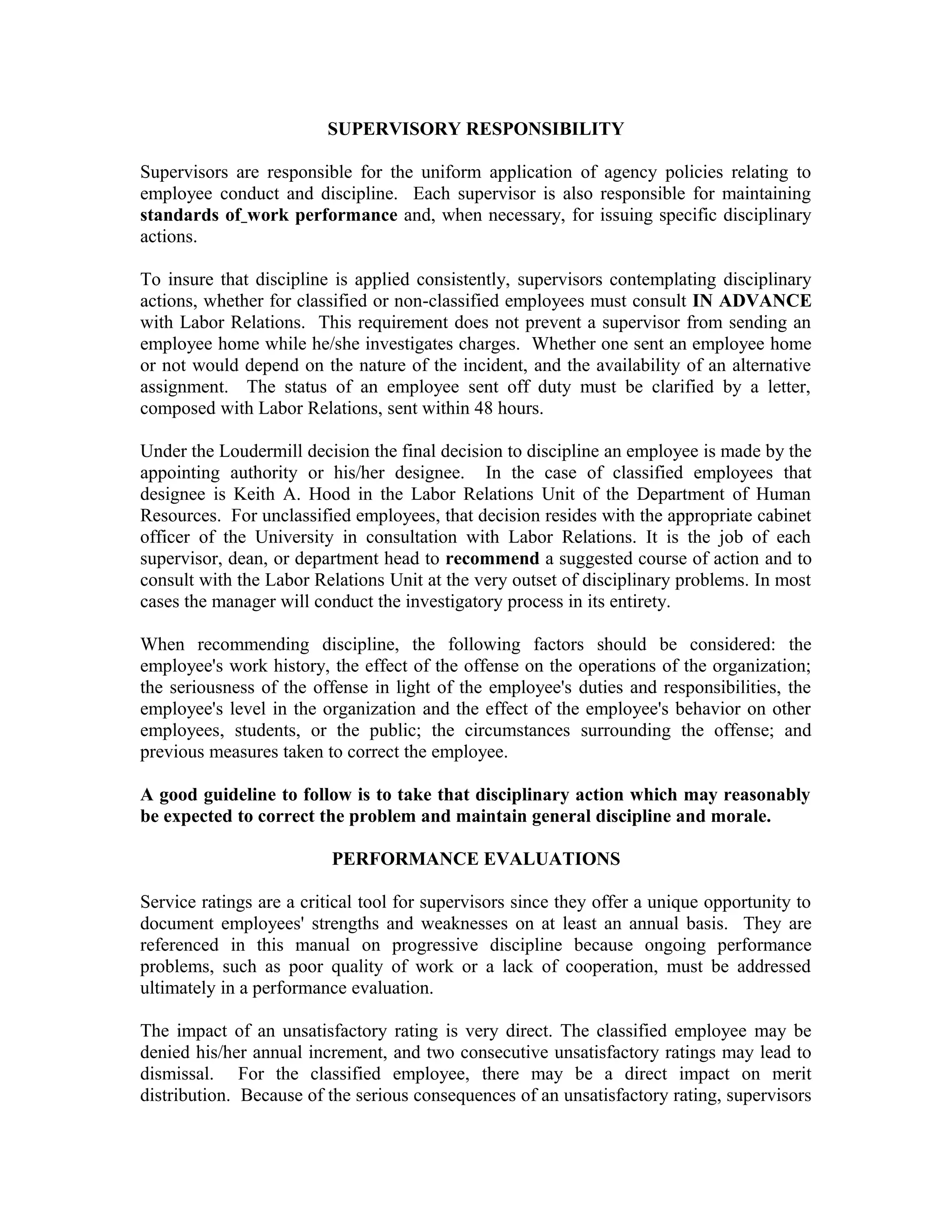 SUPERVISORY RESPONSIBILITY

Supervisors are responsible for the uniform application of agency policies relating to
employee conduct and discipline. Each supervisor is also responsible for maintaining
standards of work performance and, when necessary, for issuing specific disciplinary
actions.

To insure that discipline is applied consistently, supervisors contemplating disciplinary
actions, whether for classified or non-classified employees must consult IN ADVANCE
with Labor Relations. This requirement does not prevent a supervisor from sending an
employee home while he/she investigates charges. Whether one sent an employee home
or not would depend on the nature of the incident, and the availability of an alternative
assignment. The status of an employee sent off duty must be clarified by a letter,
composed with Labor Relations, sent within 48 hours.

Under the Loudermill decision the final decision to discipline an employee is made by the
appointing authority or his/her designee. In the case of classified employees that
designee is Keith A. Hood in the Labor Relations Unit of the Department of Human
Resources. For unclassified employees, that decision resides with the appropriate cabinet
officer of the University in consultation with Labor Relations. It is the job of each
supervisor, dean, or department head to recommend a suggested course of action and to
consult with the Labor Relations Unit at the very outset of disciplinary problems. In most
cases the manager will conduct the investigatory process in its entirety.

When recommending discipline, the following factors should be considered: the
employee's work history, the effect of the offense on the operations of the organization;
the seriousness of the offense in light of the employee's duties and responsibilities, the
employee's level in the organization and the effect of the employee's behavior on other
employees, students, or the public; the circumstances surrounding the offense; and
previous measures taken to correct the employee.

A good guideline to follow is to take that disciplinary action which may reasonably
be expected to correct the problem and maintain general discipline and morale.

                          PERFORMANCE EVALUATIONS

Service ratings are a critical tool for supervisors since they offer a unique opportunity to
document employees' strengths and weaknesses on at least an annual basis. They are
referenced in this manual on progressive discipline because ongoing performance
problems, such as poor quality of work or a lack of cooperation, must be addressed
ultimately in a performance evaluation.

The impact of an unsatisfactory rating is very direct. The classified employee may be
denied his/her annual increment, and two consecutive unsatisfactory ratings may lead to
dismissal. For the classified employee, there may be a direct impact on merit
distribution. Because of the serious consequences of an unsatisfactory rating, supervisors
 