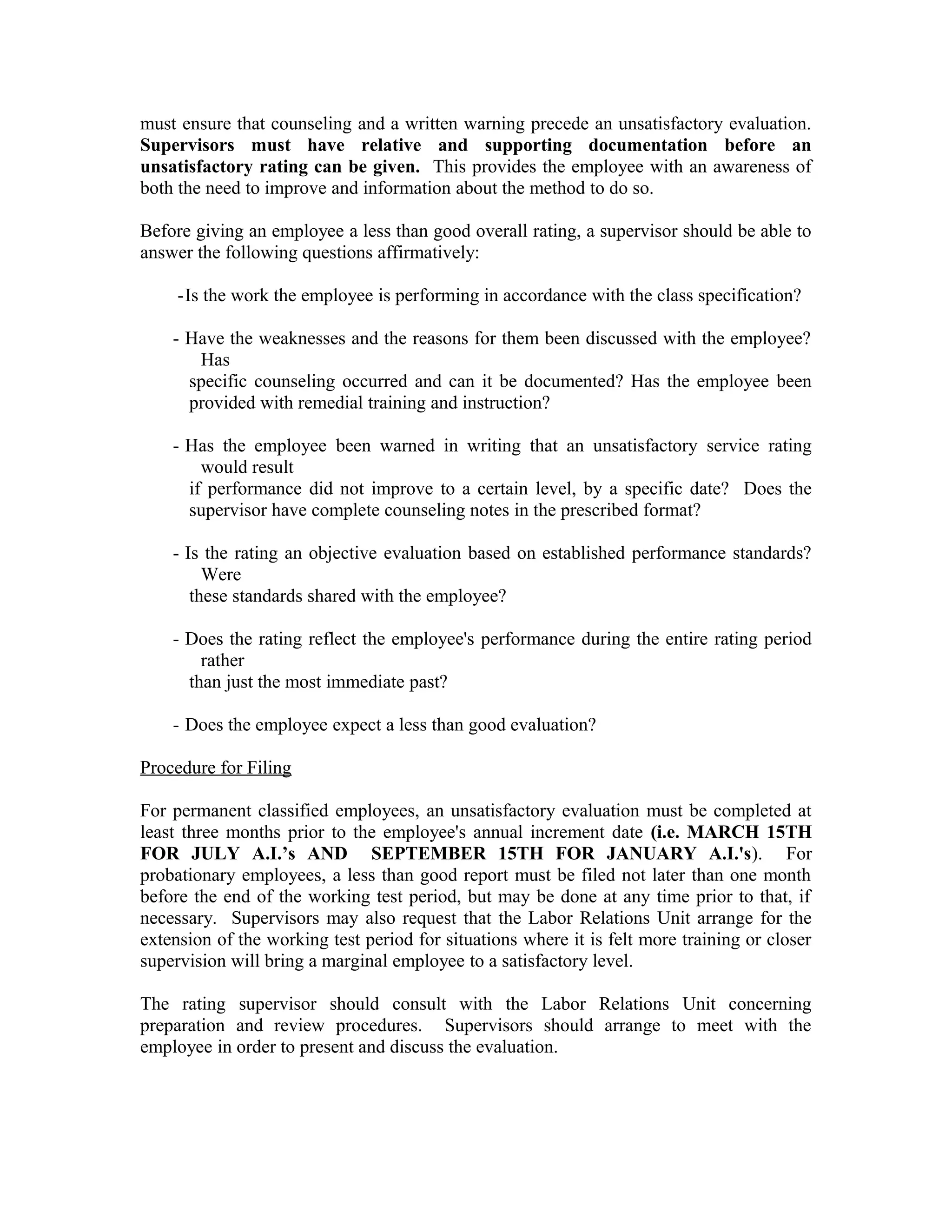 must ensure that counseling and a written warning precede an unsatisfactory evaluation.
Supervisors must have relative and supporting documentation before an
unsatisfactory rating can be given. This provides the employee with an awareness of
both the need to improve and information about the method to do so.

Before giving an employee a less than good overall rating, a supervisor should be able to
answer the following questions affirmatively:

     -Is the work the employee is performing in accordance with the class specification?

    - Have the weaknesses and the reasons for them been discussed with the employee?
       Has
      specific counseling occurred and can it be documented? Has the employee been
      provided with remedial training and instruction?

    - Has the employee been warned in writing that an unsatisfactory service rating
        would result
      if performance did not improve to a certain level, by a specific date? Does the
      supervisor have complete counseling notes in the prescribed format?

    - Is the rating an objective evaluation based on established performance standards?
         Were
       these standards shared with the employee?

    - Does the rating reflect the employee's performance during the entire rating period
        rather
      than just the most immediate past?

    - Does the employee expect a less than good evaluation?

Procedure for Filing

For permanent classified employees, an unsatisfactory evaluation must be completed at
least three months prior to the employee's annual increment date (i.e. MARCH 15TH
FOR JULY A.I.’s AND SEPTEMBER 15TH FOR JANUARY A.I.'s). For
probationary employees, a less than good report must be filed not later than one month
before the end of the working test period, but may be done at any time prior to that, if
necessary. Supervisors may also request that the Labor Relations Unit arrange for the
extension of the working test period for situations where it is felt more training or closer
supervision will bring a marginal employee to a satisfactory level.

The rating supervisor should consult with the Labor Relations Unit concerning
preparation and review procedures. Supervisors should arrange to meet with the
employee in order to present and discuss the evaluation.
 