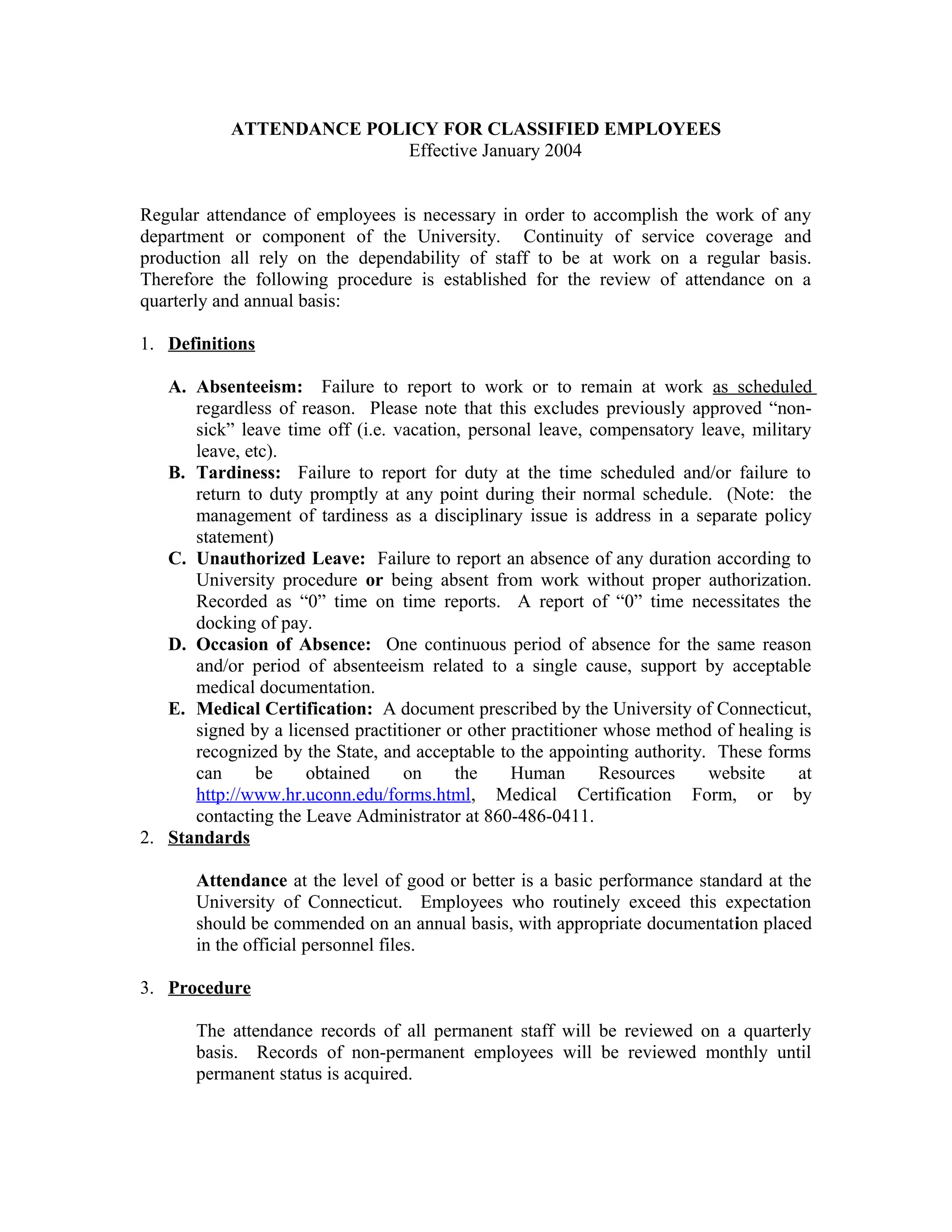 ATTENDANCE POLICY FOR CLASSIFIED EMPLOYEES
                          Effective January 2004


Regular attendance of employees is necessary in order to accomplish the work of any
department or component of the University. Continuity of service coverage and
production all rely on the dependability of staff to be at work on a regular basis.
Therefore the following procedure is established for the review of attendance on a
quarterly and annual basis:

1. Definitions

   A. Absenteeism: Failure to report to work or to remain at work as scheduled
      regardless of reason. Please note that this excludes previously approved “non-
      sick” leave time off (i.e. vacation, personal leave, compensatory leave, military
      leave, etc).
   B. Tardiness: Failure to report for duty at the time scheduled and/or failure to
      return to duty promptly at any point during their normal schedule. (Note: the
      management of tardiness as a disciplinary issue is address in a separate policy
      statement)
   C. Unauthorized Leave: Failure to report an absence of any duration according to
      University procedure or being absent from work without proper authorization.
      Recorded as “0” time on time reports. A report of “0” time necessitates the
      docking of pay.
   D. Occasion of Absence: One continuous period of absence for the same reason
      and/or period of absenteeism related to a single cause, support by acceptable
      medical documentation.
   E. Medical Certification: A document prescribed by the University of Connecticut,
      signed by a licensed practitioner or other practitioner whose method of healing is
      recognized by the State, and acceptable to the appointing authority. These forms
      can     be     obtained     on     the     Human       Resources    website     at
      http://www.hr.uconn.edu/forms.html, Medical Certification Form, or by
      contacting the Leave Administrator at 860-486-0411.
2. Standards

       Attendance at the level of good or better is a basic performance standard at the
       University of Connecticut. Employees who routinely exceed this expectation
       should be commended on an annual basis, with appropriate documentation placed
       in the official personnel files.

3. Procedure

       The attendance records of all permanent staff will be reviewed on a quarterly
       basis. Records of non-permanent employees will be reviewed monthly until
       permanent status is acquired.
 