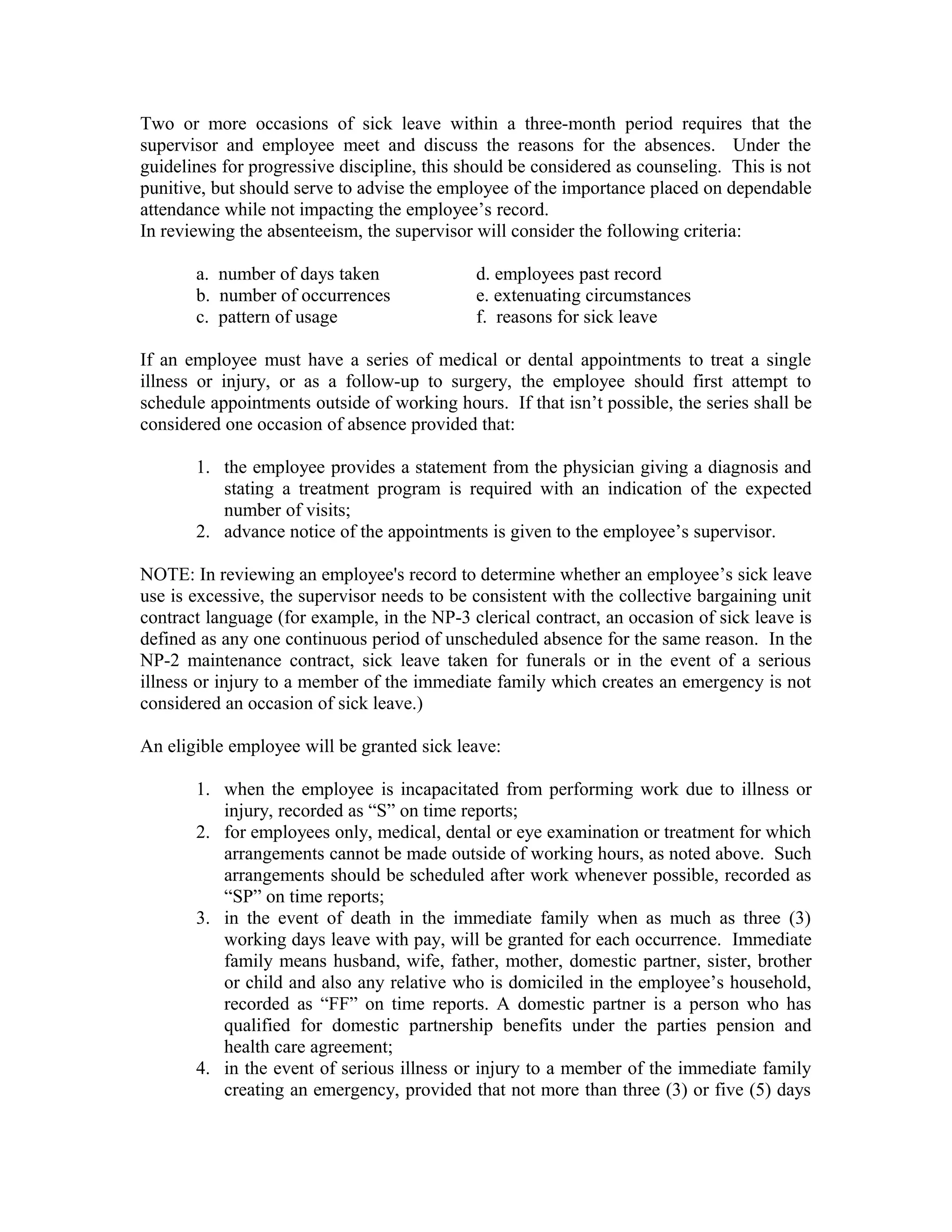Two or more occasions of sick leave within a three-month period requires that the
supervisor and employee meet and discuss the reasons for the absences. Under the
guidelines for progressive discipline, this should be considered as counseling. This is not
punitive, but should serve to advise the employee of the importance placed on dependable
attendance while not impacting the employee’s record.
In reviewing the absenteeism, the supervisor will consider the following criteria:

       a. number of days taken               d. employees past record
       b. number of occurrences              e. extenuating circumstances
       c. pattern of usage                   f. reasons for sick leave

If an employee must have a series of medical or dental appointments to treat a single
illness or injury, or as a follow-up to surgery, the employee should first attempt to
schedule appointments outside of working hours. If that isn’t possible, the series shall be
considered one occasion of absence provided that:

       1. the employee provides a statement from the physician giving a diagnosis and
          stating a treatment program is required with an indication of the expected
          number of visits;
       2. advance notice of the appointments is given to the employee’s supervisor.

NOTE: In reviewing an employee's record to determine whether an employee’s sick leave
use is excessive, the supervisor needs to be consistent with the collective bargaining unit
contract language (for example, in the NP-3 clerical contract, an occasion of sick leave is
defined as any one continuous period of unscheduled absence for the same reason. In the
NP-2 maintenance contract, sick leave taken for funerals or in the event of a serious
illness or injury to a member of the immediate family which creates an emergency is not
considered an occasion of sick leave.)

An eligible employee will be granted sick leave:

       1. when the employee is incapacitated from performing work due to illness or
          injury, recorded as “S” on time reports;
       2. for employees only, medical, dental or eye examination or treatment for which
          arrangements cannot be made outside of working hours, as noted above. Such
          arrangements should be scheduled after work whenever possible, recorded as
          “SP” on time reports;
       3. in the event of death in the immediate family when as much as three (3)
          working days leave with pay, will be granted for each occurrence. Immediate
          family means husband, wife, father, mother, domestic partner, sister, brother
          or child and also any relative who is domiciled in the employee’s household,
          recorded as “FF” on time reports. A domestic partner is a person who has
          qualified for domestic partnership benefits under the parties pension and
          health care agreement;
       4. in the event of serious illness or injury to a member of the immediate family
          creating an emergency, provided that not more than three (3) or five (5) days
 