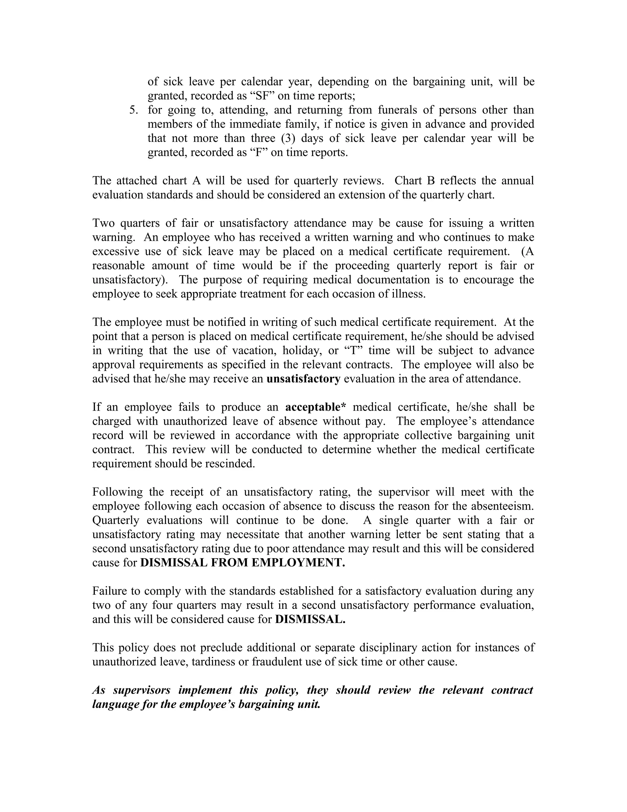 of sick leave per calendar year, depending on the bargaining unit, will be
          granted, recorded as “SF” on time reports;
       5. for going to, attending, and returning from funerals of persons other than
          members of the immediate family, if notice is given in advance and provided
          that not more than three (3) days of sick leave per calendar year will be
          granted, recorded as “F” on time reports.

The attached chart A will be used for quarterly reviews. Chart B reflects the annual
evaluation standards and should be considered an extension of the quarterly chart.

Two quarters of fair or unsatisfactory attendance may be cause for issuing a written
warning. An employee who has received a written warning and who continues to make
excessive use of sick leave may be placed on a medical certificate requirement. (A
reasonable amount of time would be if the proceeding quarterly report is fair or
unsatisfactory). The purpose of requiring medical documentation is to encourage the
employee to seek appropriate treatment for each occasion of illness.

The employee must be notified in writing of such medical certificate requirement. At the
point that a person is placed on medical certificate requirement, he/she should be advised
in writing that the use of vacation, holiday, or “T” time will be subject to advance
approval requirements as specified in the relevant contracts. The employee will also be
advised that he/she may receive an unsatisfactory evaluation in the area of attendance.

If an employee fails to produce an acceptable* medical certificate, he/she shall be
charged with unauthorized leave of absence without pay. The employee’s attendance
record will be reviewed in accordance with the appropriate collective bargaining unit
contract. This review will be conducted to determine whether the medical certificate
requirement should be rescinded.

Following the receipt of an unsatisfactory rating, the supervisor will meet with the
employee following each occasion of absence to discuss the reason for the absenteeism.
Quarterly evaluations will continue to be done. A single quarter with a fair or
unsatisfactory rating may necessitate that another warning letter be sent stating that a
second unsatisfactory rating due to poor attendance may result and this will be considered
cause for DISMISSAL FROM EMPLOYMENT.

Failure to comply with the standards established for a satisfactory evaluation during any
two of any four quarters may result in a second unsatisfactory performance evaluation,
and this will be considered cause for DISMISSAL.

This policy does not preclude additional or separate disciplinary action for instances of
unauthorized leave, tardiness or fraudulent use of sick time or other cause.

As supervisors implement this policy, they should review the relevant contract
language for the employee’s bargaining unit.
 