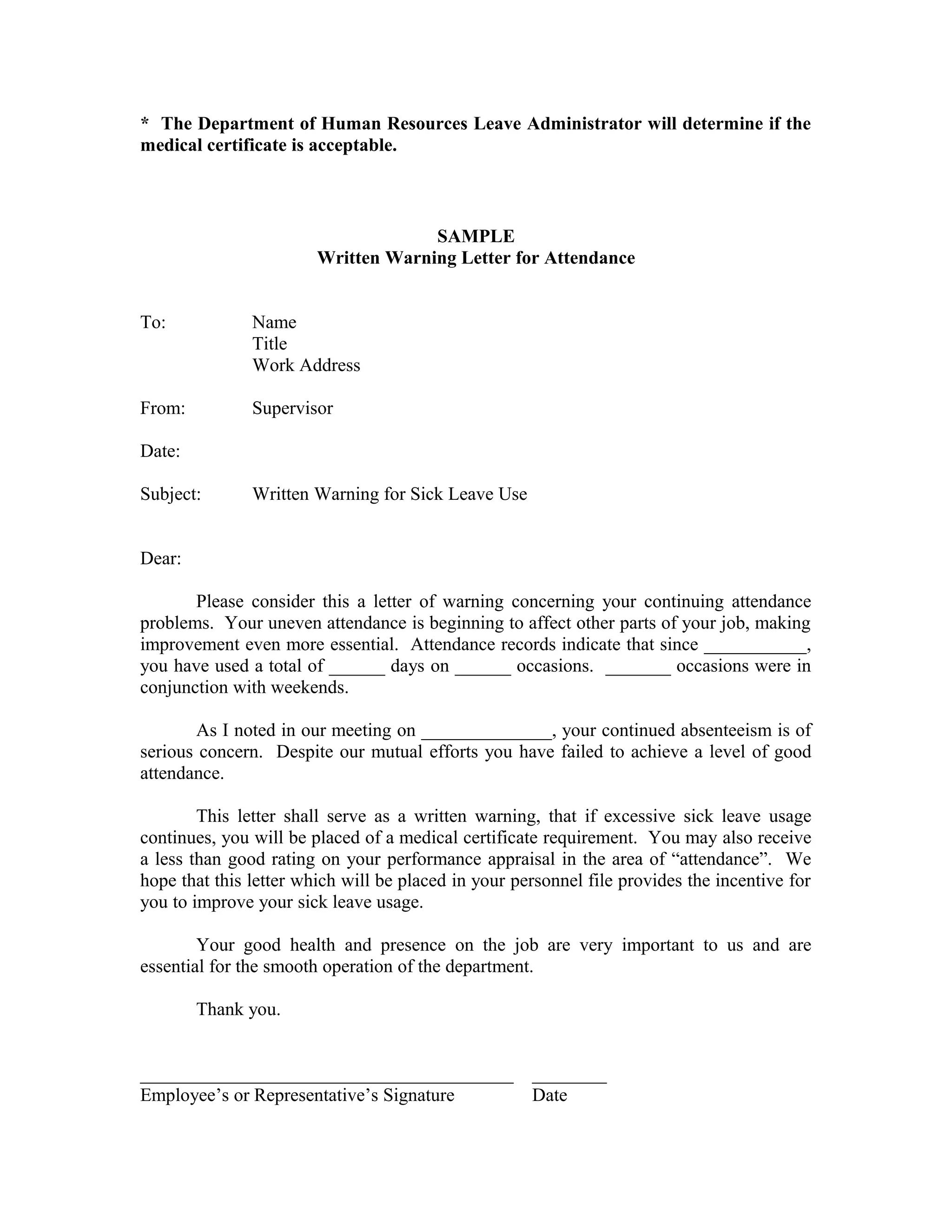* The Department of Human Resources Leave Administrator will determine if the
medical certificate is acceptable.



                                     SAMPLE
                        Written Warning Letter for Attendance


To:            Name
               Title
               Work Address

From:          Supervisor

Date:

Subject:       Written Warning for Sick Leave Use


Dear:

       Please consider this a letter of warning concerning your continuing attendance
problems. Your uneven attendance is beginning to affect other parts of your job, making
improvement even more essential. Attendance records indicate that since ___________,
you have used a total of ______ days on ______ occasions. _______ occasions were in
conjunction with weekends.

       As I noted in our meeting on ______________, your continued absenteeism is of
serious concern. Despite our mutual efforts you have failed to achieve a level of good
attendance.

        This letter shall serve as a written warning, that if excessive sick leave usage
continues, you will be placed of a medical certificate requirement. You may also receive
a less than good rating on your performance appraisal in the area of “attendance”. We
hope that this letter which will be placed in your personnel file provides the incentive for
you to improve your sick leave usage.

        Your good health and presence on the job are very important to us and are
essential for the smooth operation of the department.

        Thank you.


________________________________________             ________
Employee’s or Representative’s Signature             Date
 