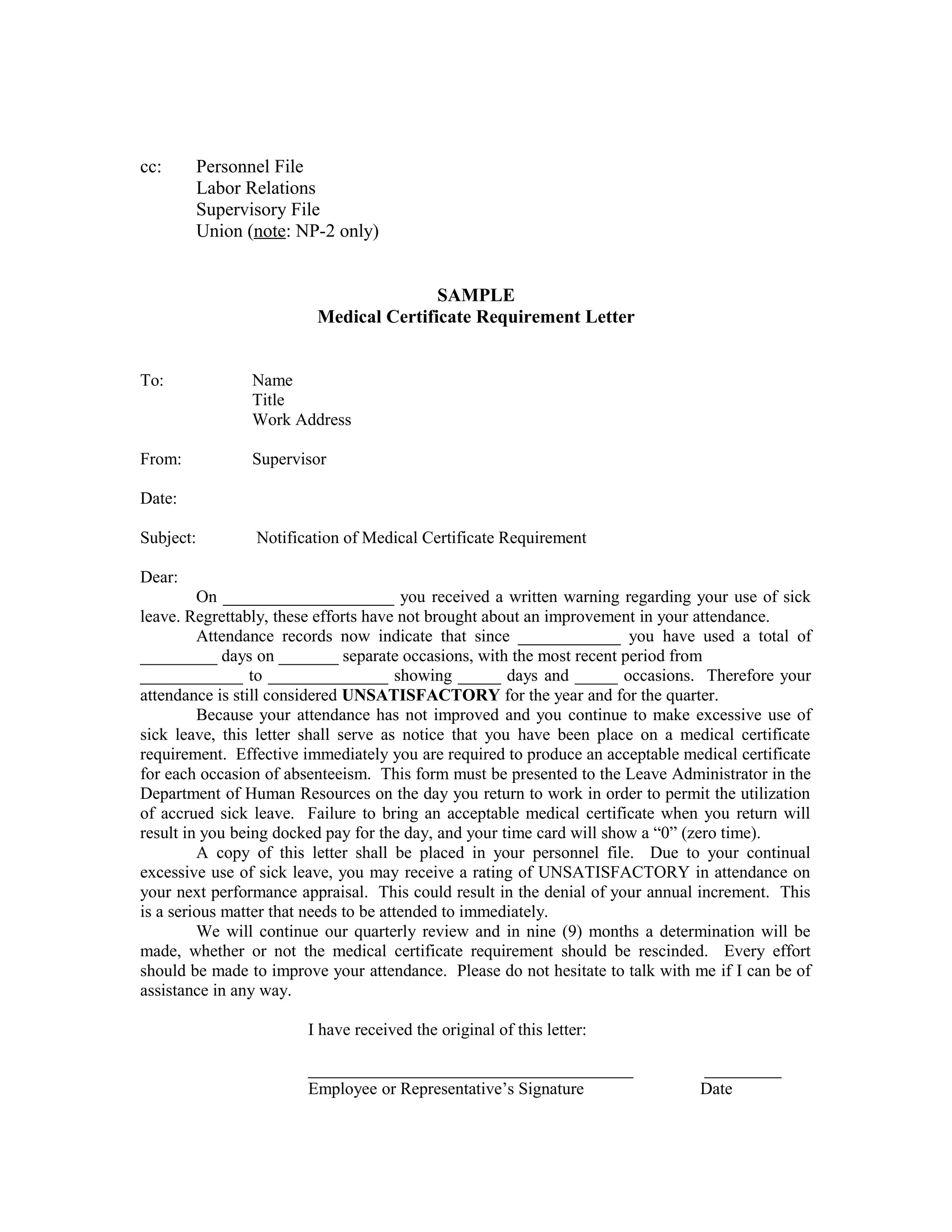 cc:     Personnel File
        Labor Relations
        Supervisory File
        Union (note: NP-2 only)


                                        SAMPLE
                         Medical Certificate Requirement Letter


To:             Name
                Title
                Work Address

From:           Supervisor

Date:

Subject:        Notification of Medical Certificate Requirement

Dear:
         On ____________________ you received a written warning regarding your use of sick
leave. Regrettably, these efforts have not brought about an improvement in your attendance.
         Attendance records now indicate that since ____________ you have used a total of
_________ days on _______ separate occasions, with the most recent period from
____________ to ______________ showing _____ days and _____ occasions. Therefore your
attendance is still considered UNSATISFACTORY for the year and for the quarter.
         Because your attendance has not improved and you continue to make excessive use of
sick leave, this letter shall serve as notice that you have been place on a medical certificate
requirement. Effective immediately you are required to produce an acceptable medical certificate
for each occasion of absenteeism. This form must be presented to the Leave Administrator in the
Department of Human Resources on the day you return to work in order to permit the utilization
of accrued sick leave. Failure to bring an acceptable medical certificate when you return will
result in you being docked pay for the day, and your time card will show a “0” (zero time).
         A copy of this letter shall be placed in your personnel file. Due to your continual
excessive use of sick leave, you may receive a rating of UNSATISFACTORY in attendance on
your next performance appraisal. This could result in the denial of your annual increment. This
is a serious matter that needs to be attended to immediately.
         We will continue our quarterly review and in nine (9) months a determination will be
made, whether or not the medical certificate requirement should be rescinded. Every effort
should be made to improve your attendance. Please do not hesitate to talk with me if I can be of
assistance in any way.

                        I have received the original of this letter:

                        ______________________________________                  _________
                        Employee or Representative’s Signature                  Date
 
