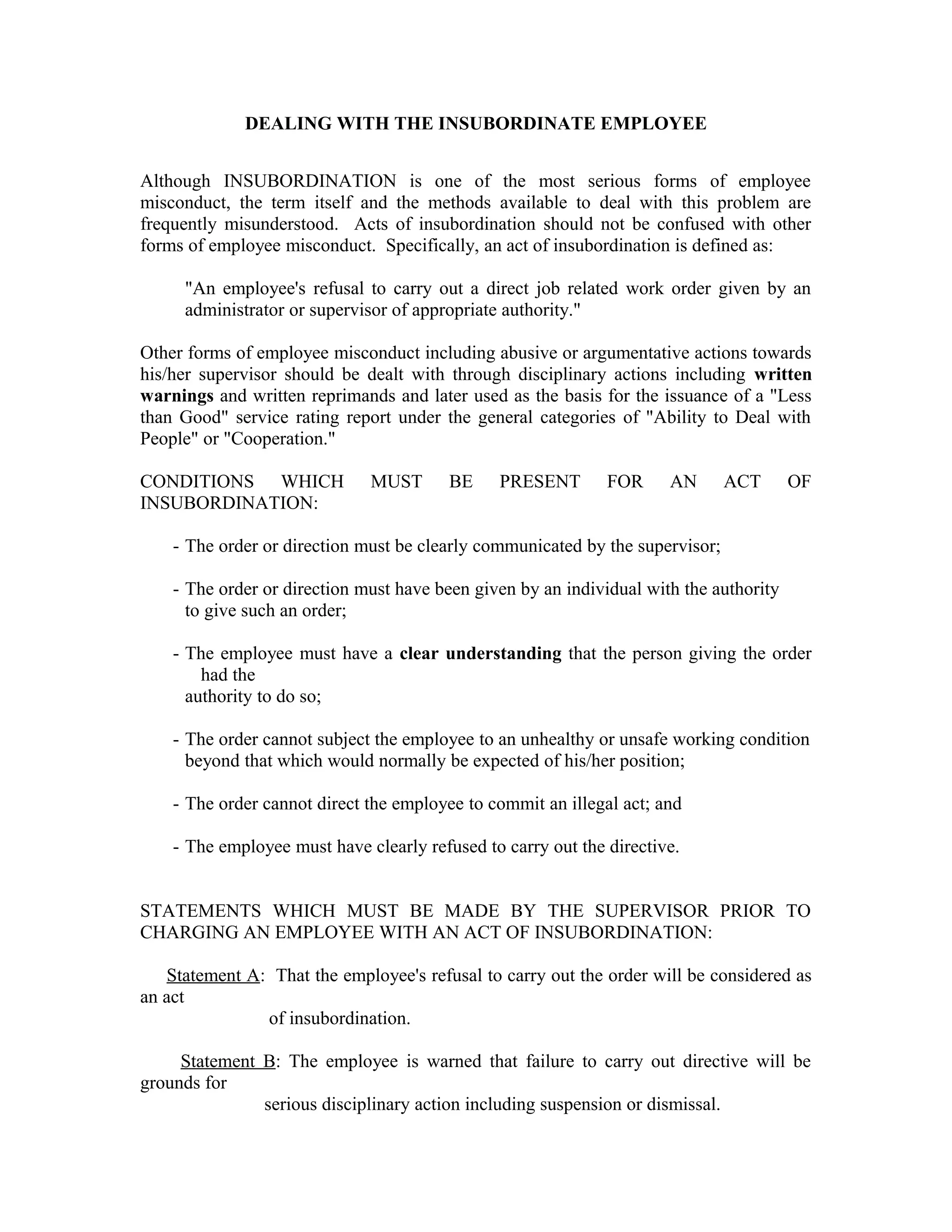 DEALING WITH THE INSUBORDINATE EMPLOYEE


Although INSUBORDINATION is one of the most serious forms of employee
misconduct, the term itself and the methods available to deal with this problem are
frequently misunderstood. Acts of insubordination should not be confused with other
forms of employee misconduct. Specifically, an act of insubordination is defined as:

     "An employee's refusal to carry out a direct job related work order given by an
     administrator or supervisor of appropriate authority."

Other forms of employee misconduct including abusive or argumentative actions towards
his/her supervisor should be dealt with through disciplinary actions including written
warnings and written reprimands and later used as the basis for the issuance of a "Less
than Good" service rating report under the general categories of "Ability to Deal with
People" or "Cooperation."

CONDITIONS WHICH              MUST       BE    PRESENT        FOR     AN       ACT      OF
INSUBORDINATION:

    - The order or direction must be clearly communicated by the supervisor;

    - The order or direction must have been given by an individual with the authority
      to give such an order;

    - The employee must have a clear understanding that the person giving the order
        had the
      authority to do so;

    - The order cannot subject the employee to an unhealthy or unsafe working condition
      beyond that which would normally be expected of his/her position;

    - The order cannot direct the employee to commit an illegal act; and

    - The employee must have clearly refused to carry out the directive.


STATEMENTS WHICH MUST BE MADE BY THE SUPERVISOR PRIOR TO
CHARGING AN EMPLOYEE WITH AN ACT OF INSUBORDINATION:

   Statement A: That the employee's refusal to carry out the order will be considered as
an act
               of insubordination.

     Statement B: The employee is warned that failure to carry out directive will be
grounds for
               serious disciplinary action including suspension or dismissal.
 