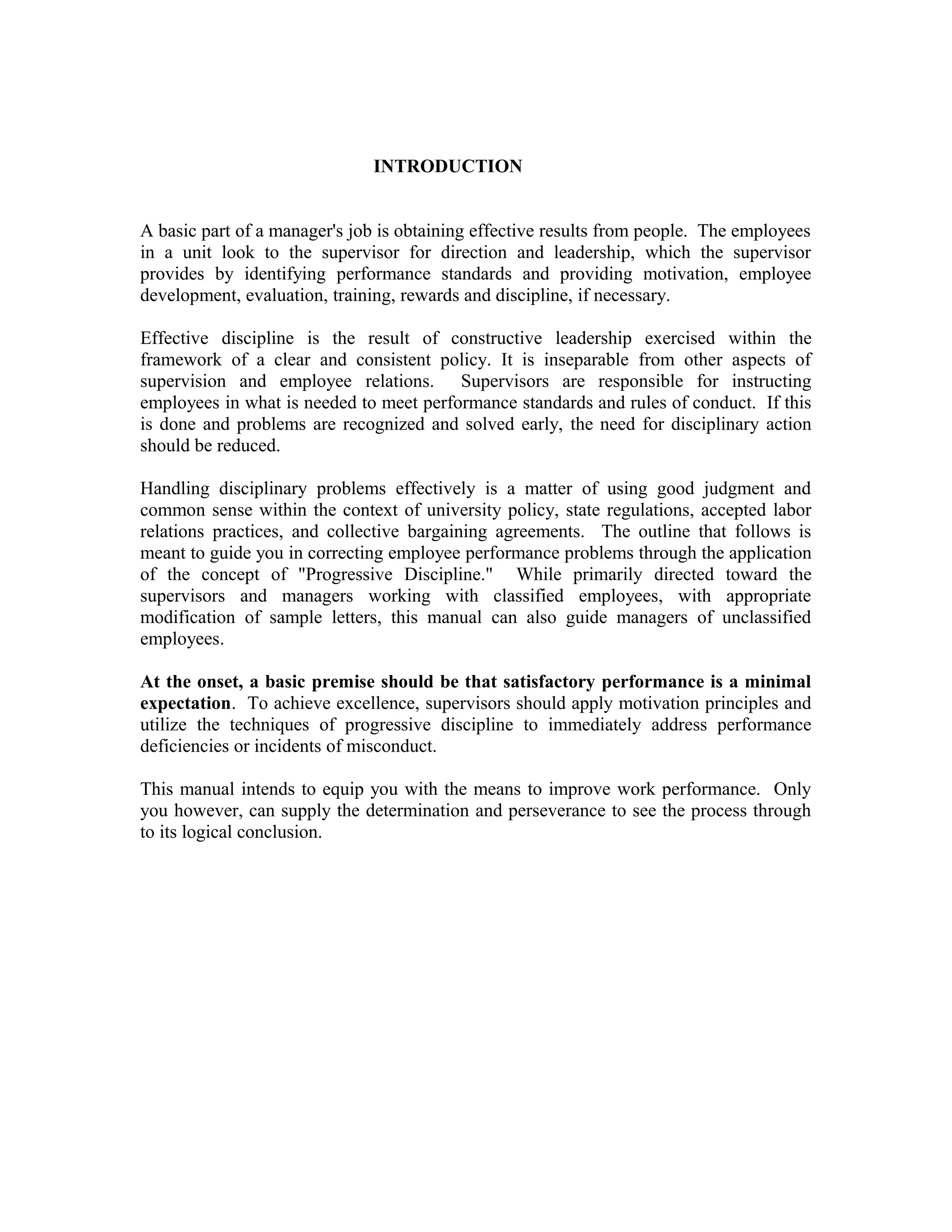 INTRODUCTION


A basic part of a manager's job is obtaining effective results from people. The employees
in a unit look to the supervisor for direction and leadership, which the supervisor
provides by identifying performance standards and providing motivation, employee
development, evaluation, training, rewards and discipline, if necessary.

Effective discipline is the result of constructive leadership exercised within the
framework of a clear and consistent policy. It is inseparable from other aspects of
supervision and employee relations. Supervisors are responsible for instructing
employees in what is needed to meet performance standards and rules of conduct. If this
is done and problems are recognized and solved early, the need for disciplinary action
should be reduced.

Handling disciplinary problems effectively is a matter of using good judgment and
common sense within the context of university policy, state regulations, accepted labor
relations practices, and collective bargaining agreements. The outline that follows is
meant to guide you in correcting employee performance problems through the application
of the concept of "Progressive Discipline." While primarily directed toward the
supervisors and managers working with classified employees, with appropriate
modification of sample letters, this manual can also guide managers of unclassified
employees.

At the onset, a basic premise should be that satisfactory performance is a minimal
expectation. To achieve excellence, supervisors should apply motivation principles and
utilize the techniques of progressive discipline to immediately address performance
deficiencies or incidents of misconduct.

This manual intends to equip you with the means to improve work performance. Only
you however, can supply the determination and perseverance to see the process through
to its logical conclusion.
 