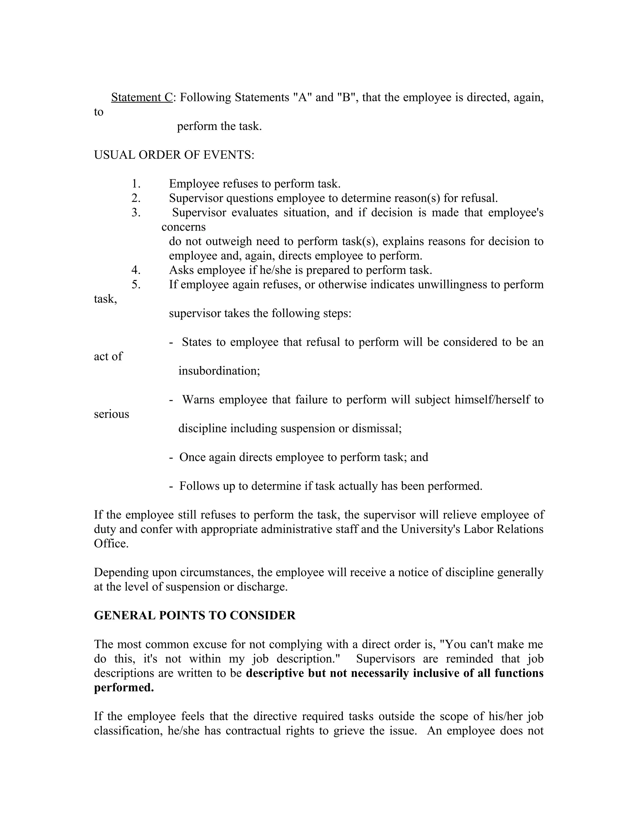 Statement C: Following Statements "A" and "B", that the employee is directed, again,
to
                  perform the task.

USUAL ORDER OF EVENTS:

          1.    Employee refuses to perform task.
          2.    Supervisor questions employee to determine reason(s) for refusal.
          3.     Supervisor evaluates situation, and if decision is made that employee's
               concerns
                do not outweigh need to perform task(s), explains reasons for decision to
                employee and, again, directs employee to perform.
          4.    Asks employee if he/she is prepared to perform task.
          5.    If employee again refuses, or otherwise indicates unwillingness to perform
task,
                supervisor takes the following steps:

                - States to employee that refusal to perform will be considered to be an
act of
                  insubordination;

                - Warns employee that failure to perform will subject himself/herself to
serious
                  discipline including suspension or dismissal;

                - Once again directs employee to perform task; and

                - Follows up to determine if task actually has been performed.

If the employee still refuses to perform the task, the supervisor will relieve employee of
duty and confer with appropriate administrative staff and the University's Labor Relations
Office.

Depending upon circumstances, the employee will receive a notice of discipline generally
at the level of suspension or discharge.

GENERAL POINTS TO CONSIDER

The most common excuse for not complying with a direct order is, "You can't make me
do this, it's not within my job description." Supervisors are reminded that job
descriptions are written to be descriptive but not necessarily inclusive of all functions
performed.

If the employee feels that the directive required tasks outside the scope of his/her job
classification, he/she has contractual rights to grieve the issue. An employee does not
 