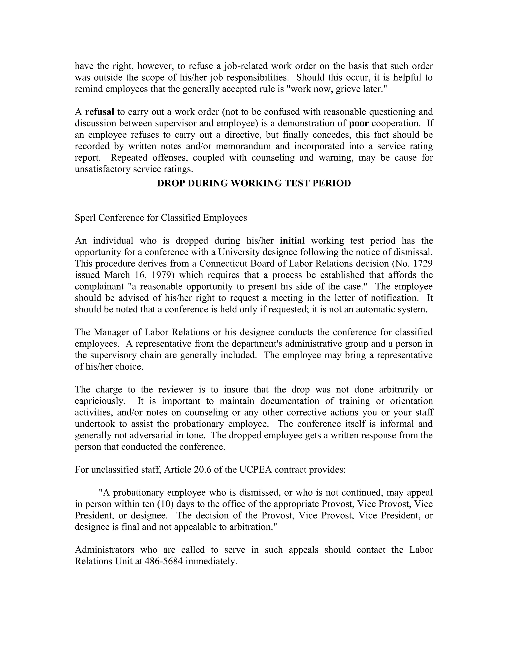 have the right, however, to refuse a job-related work order on the basis that such order
was outside the scope of his/her job responsibilities. Should this occur, it is helpful to
remind employees that the generally accepted rule is "work now, grieve later."

A refusal to carry out a work order (not to be confused with reasonable questioning and
discussion between supervisor and employee) is a demonstration of poor cooperation. If
an employee refuses to carry out a directive, but finally concedes, this fact should be
recorded by written notes and/or memorandum and incorporated into a service rating
report. Repeated offenses, coupled with counseling and warning, may be cause for
unsatisfactory service ratings.
                     DROP DURING WORKING TEST PERIOD


Sperl Conference for Classified Employees

An individual who is dropped during his/her initial working test period has the
opportunity for a conference with a University designee following the notice of dismissal.
This procedure derives from a Connecticut Board of Labor Relations decision (No. 1729
issued March 16, 1979) which requires that a process be established that affords the
complainant "a reasonable opportunity to present his side of the case." The employee
should be advised of his/her right to request a meeting in the letter of notification. It
should be noted that a conference is held only if requested; it is not an automatic system.

The Manager of Labor Relations or his designee conducts the conference for classified
employees. A representative from the department's administrative group and a person in
the supervisory chain are generally included. The employee may bring a representative
of his/her choice.

The charge to the reviewer is to insure that the drop was not done arbitrarily or
capriciously. It is important to maintain documentation of training or orientation
activities, and/or notes on counseling or any other corrective actions you or your staff
undertook to assist the probationary employee. The conference itself is informal and
generally not adversarial in tone. The dropped employee gets a written response from the
person that conducted the conference.

For unclassified staff, Article 20.6 of the UCPEA contract provides:

      "A probationary employee who is dismissed, or who is not continued, may appeal
in person within ten (10) days to the office of the appropriate Provost, Vice Provost, Vice
President, or designee. The decision of the Provost, Vice Provost, Vice President, or
designee is final and not appealable to arbitration."

Administrators who are called to serve in such appeals should contact the Labor
Relations Unit at 486-5684 immediately.
 
