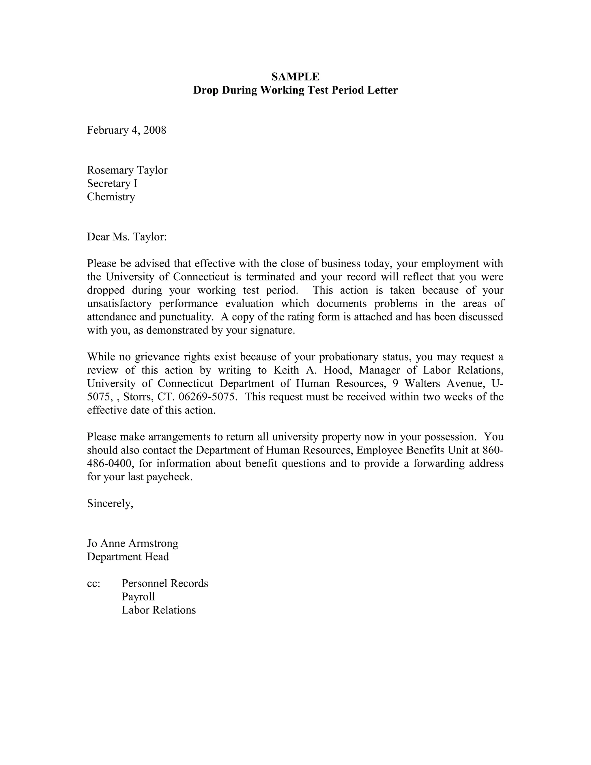 SAMPLE
                      Drop During Working Test Period Letter


February 4, 2008


Rosemary Taylor
Secretary I
Chemistry


Dear Ms. Taylor:

Please be advised that effective with the close of business today, your employment with
the University of Connecticut is terminated and your record will reflect that you were
dropped during your working test period. This action is taken because of your
unsatisfactory performance evaluation which documents problems in the areas of
attendance and punctuality. A copy of the rating form is attached and has been discussed
with you, as demonstrated by your signature.

While no grievance rights exist because of your probationary status, you may request a
review of this action by writing to Keith A. Hood, Manager of Labor Relations,
University of Connecticut Department of Human Resources, 9 Walters Avenue, U-
5075, , Storrs, CT. 06269-5075. This request must be received within two weeks of the
effective date of this action.

Please make arrangements to return all university property now in your possession. You
should also contact the Department of Human Resources, Employee Benefits Unit at 860-
486-0400, for information about benefit questions and to provide a forwarding address
for your last paycheck.

Sincerely,


Jo Anne Armstrong
Department Head

cc:    Personnel Records
       Payroll
       Labor Relations
 