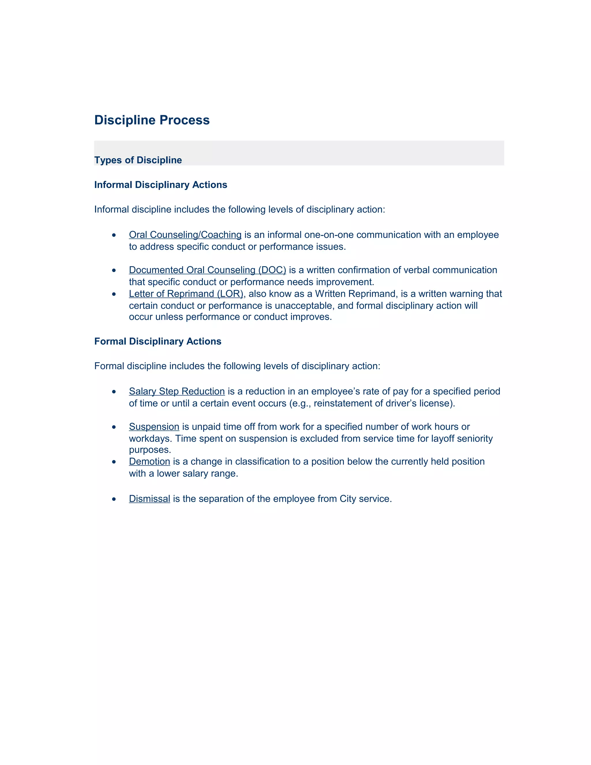 Discipline Process

Types of Discipline

Informal Disciplinary Actions

Informal discipline includes the following levels of disciplinary action:

    •   Oral Counseling/Coaching is an informal one-on-one communication with an employee
        to address specific conduct or performance issues.

    •   Documented Oral Counseling (DOC) is a written confirmation of verbal communication
        that specific conduct or performance needs improvement.
    •   Letter of Reprimand (LOR), also know as a Written Reprimand, is a written warning that
        certain conduct or performance is unacceptable, and formal disciplinary action will
        occur unless performance or conduct improves.

Formal Disciplinary Actions

Formal discipline includes the following levels of disciplinary action:

    •   Salary Step Reduction is a reduction in an employee’s rate of pay for a specified period
        of time or until a certain event occurs (e.g., reinstatement of driver’s license).

    •   Suspension is unpaid time off from work for a specified number of work hours or
        workdays. Time spent on suspension is excluded from service time for layoff seniority
        purposes.
    •   Demotion is a change in classification to a position below the currently held position
        with a lower salary range.

    •   Dismissal is the separation of the employee from City service.
 