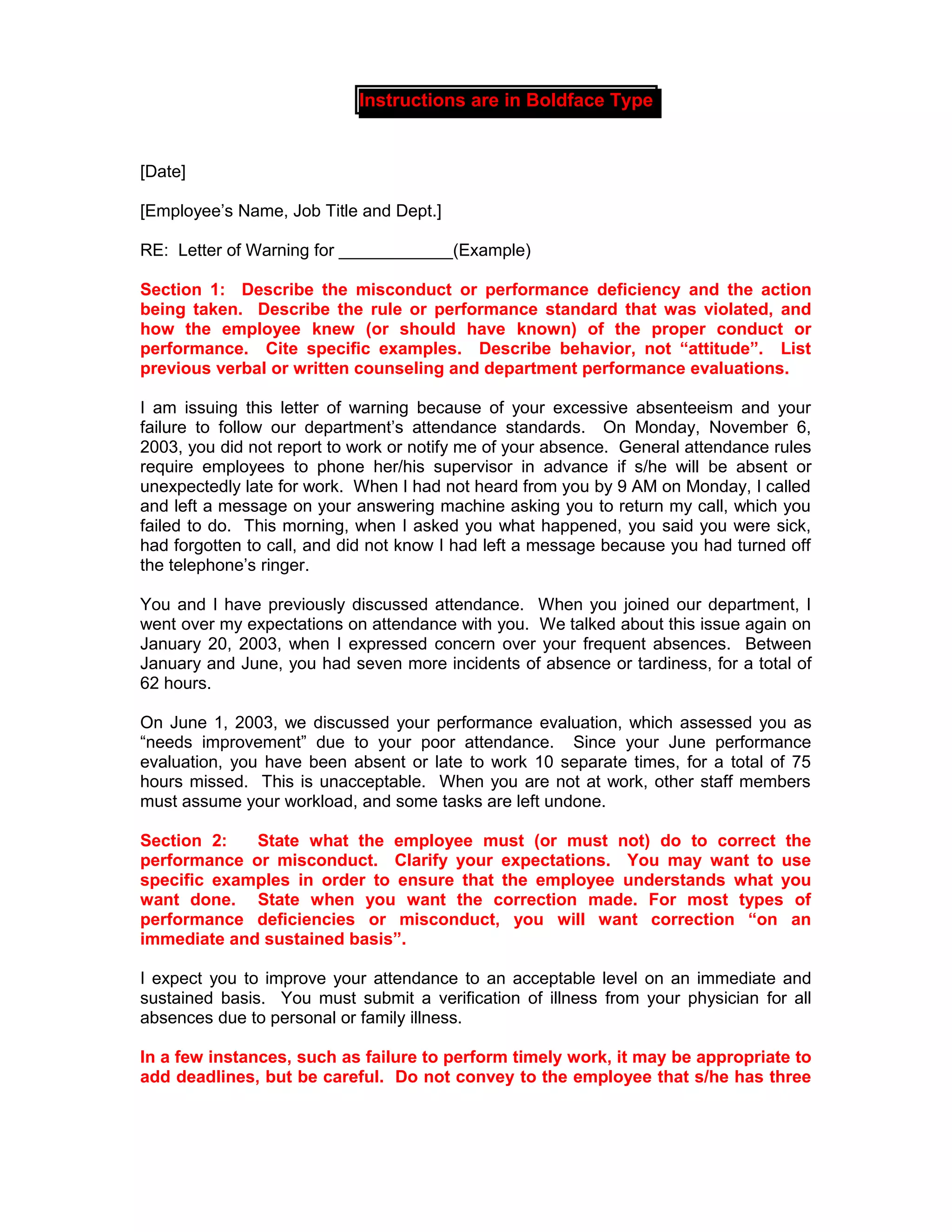Instructions are in Boldface Type


[Date]

[Employee’s Name, Job Title and Dept.]

RE: Letter of Warning for ____________(Example)

Section 1: Describe the misconduct or performance deficiency and the action
being taken. Describe the rule or performance standard that was violated, and
how the employee knew (or should have known) of the proper conduct or
performance. Cite specific examples. Describe behavior, not “attitude”. List
previous verbal or written counseling and department performance evaluations.

I am issuing this letter of warning because of your excessive absenteeism and your
failure to follow our department’s attendance standards. On Monday, November 6,
2003, you did not report to work or notify me of your absence. General attendance rules
require employees to phone her/his supervisor in advance if s/he will be absent or
unexpectedly late for work. When I had not heard from you by 9 AM on Monday, I called
and left a message on your answering machine asking you to return my call, which you
failed to do. This morning, when I asked you what happened, you said you were sick,
had forgotten to call, and did not know I had left a message because you had turned off
the telephone’s ringer.

You and I have previously discussed attendance. When you joined our department, I
went over my expectations on attendance with you. We talked about this issue again on
January 20, 2003, when I expressed concern over your frequent absences. Between
January and June, you had seven more incidents of absence or tardiness, for a total of
62 hours.

On June 1, 2003, we discussed your performance evaluation, which assessed you as
“needs improvement” due to your poor attendance. Since your June performance
evaluation, you have been absent or late to work 10 separate times, for a total of 75
hours missed. This is unacceptable. When you are not at work, other staff members
must assume your workload, and some tasks are left undone.

Section 2:   State what the employee must (or must not) do to correct the
performance or misconduct. Clarify your expectations. You may want to use
specific examples in order to ensure that the employee understands what you
want done. State when you want the correction made. For most types of
performance deficiencies or misconduct, you will want correction “on an
immediate and sustained basis”.

I expect you to improve your attendance to an acceptable level on an immediate and
sustained basis. You must submit a verification of illness from your physician for all
absences due to personal or family illness.

In a few instances, such as failure to perform timely work, it may be appropriate to
add deadlines, but be careful. Do not convey to the employee that s/he has three
 