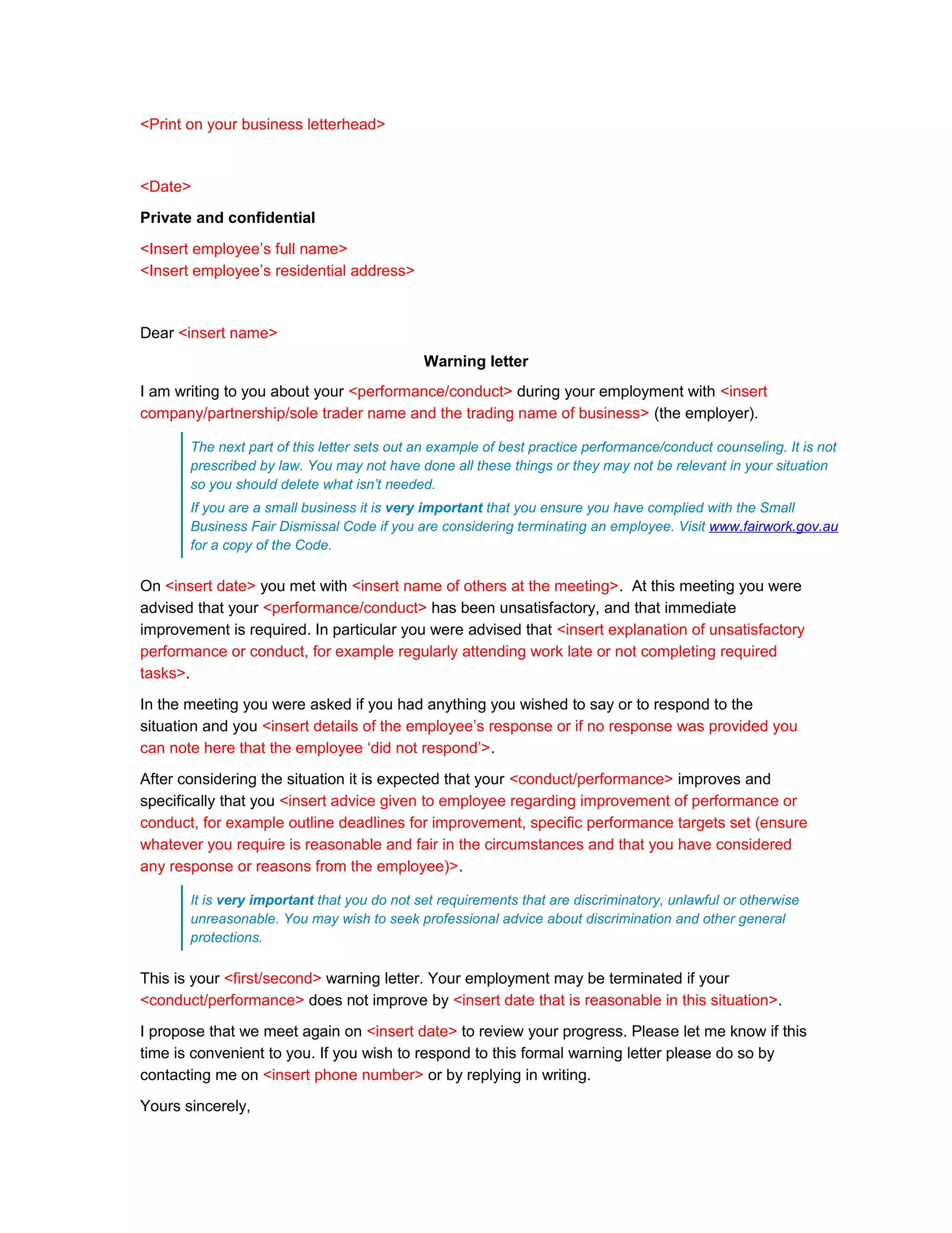 <Print on your business letterhead>



<Date>

Private and confidential

<Insert employee’s full name>
<Insert employee’s residential address>



Dear <insert name>
                                             Warning letter
I am writing to you about your <performance/conduct> during your employment with <insert
company/partnership/sole trader name and the trading name of business> (the employer).

       The next part of this letter sets out an example of best practice performance/conduct counseling. It is not
       prescribed by law. You may not have done all these things or they may not be relevant in your situation
       so you should delete what isn’t needed.
       If you are a small business it is very important that you ensure you have complied with the Small
       Business Fair Dismissal Code if you are considering terminating an employee. Visit www.fairwork.gov.au
       for a copy of the Code.

On <insert date> you met with <insert name of others at the meeting>. At this meeting you were
advised that your <performance/conduct> has been unsatisfactory, and that immediate
improvement is required. In particular you were advised that <insert explanation of unsatisfactory
performance or conduct, for example regularly attending work late or not completing required
tasks>.

In the meeting you were asked if you had anything you wished to say or to respond to the
situation and you <insert details of the employee’s response or if no response was provided you
can note here that the employee ‘did not respond’>.

After considering the situation it is expected that your <conduct/performance> improves and
specifically that you <insert advice given to employee regarding improvement of performance or
conduct, for example outline deadlines for improvement, specific performance targets set (ensure
whatever you require is reasonable and fair in the circumstances and that you have considered
any response or reasons from the employee)>.

       It is very important that you do not set requirements that are discriminatory, unlawful or otherwise
       unreasonable. You may wish to seek professional advice about discrimination and other general
       protections.

This is your <first/second> warning letter. Your employment may be terminated if your
<conduct/performance> does not improve by <insert date that is reasonable in this situation>.

I propose that we meet again on <insert date> to review your progress. Please let me know if this
time is convenient to you. If you wish to respond to this formal warning letter please do so by
contacting me on <insert phone number> or by replying in writing.

Yours sincerely,
 