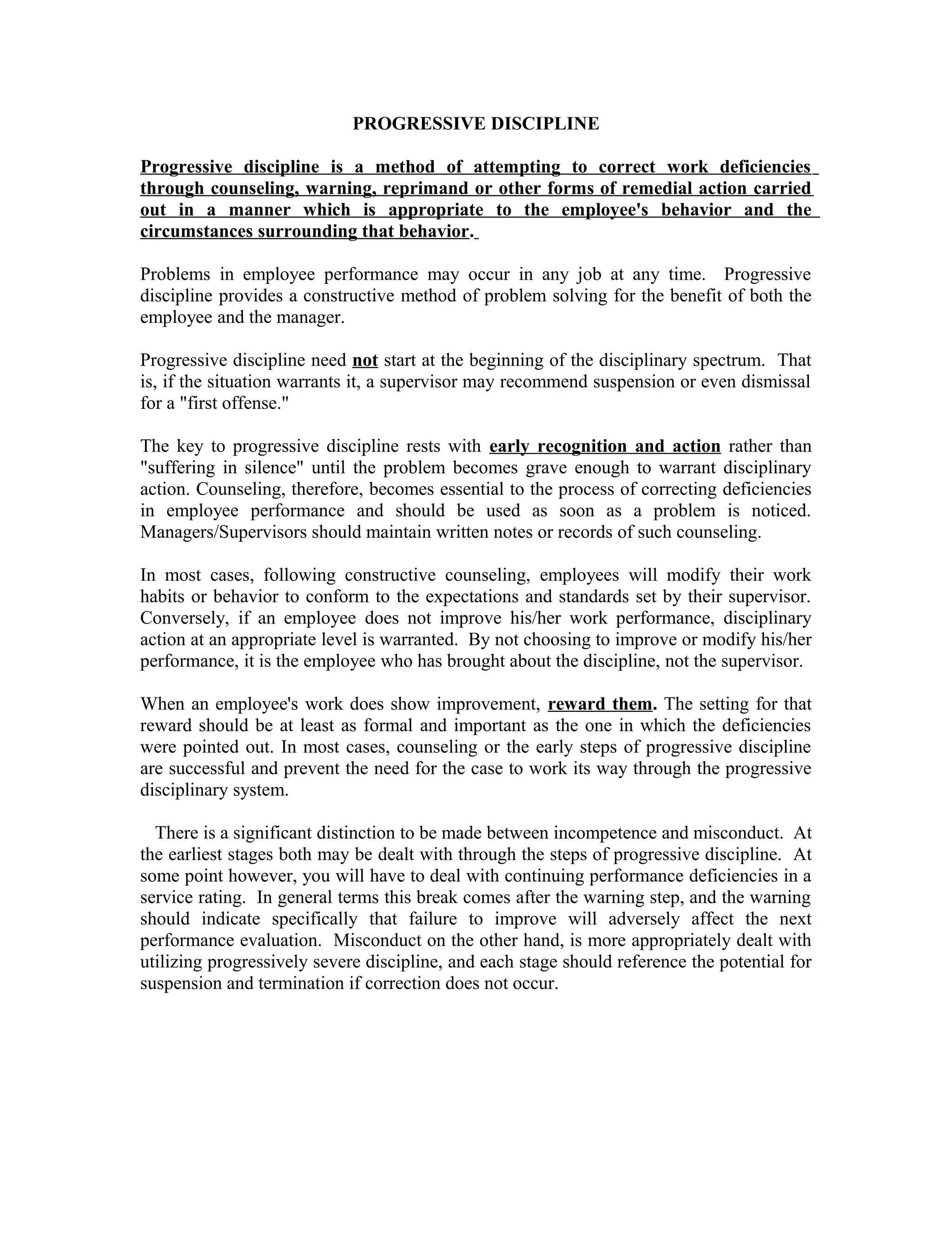 PROGRESSIVE DISCIPLINE

Progressive discipline is a method of attempting to correct work deficiencies
through counseling, warning, reprimand or other forms of remedial action carried
out in a manner which is appropriate to the employee's behavior and the
circumstances surrounding that behavior.

Problems in employee performance may occur in any job at any time. Progressive
discipline provides a constructive method of problem solving for the benefit of both the
employee and the manager.

Progressive discipline need not start at the beginning of the disciplinary spectrum. That
is, if the situation warrants it, a supervisor may recommend suspension or even dismissal
for a "first offense."

The key to progressive discipline rests with early recognition and action rather than
"suffering in silence" until the problem becomes grave enough to warrant disciplinary
action. Counseling, therefore, becomes essential to the process of correcting deficiencies
in employee performance and should be used as soon as a problem is noticed.
Managers/Supervisors should maintain written notes or records of such counseling.

In most cases, following constructive counseling, employees will modify their work
habits or behavior to conform to the expectations and standards set by their supervisor.
Conversely, if an employee does not improve his/her work performance, disciplinary
action at an appropriate level is warranted. By not choosing to improve or modify his/her
performance, it is the employee who has brought about the discipline, not the supervisor.

When an employee's work does show improvement, reward them. The setting for that
reward should be at least as formal and important as the one in which the deficiencies
were pointed out. In most cases, counseling or the early steps of progressive discipline
are successful and prevent the need for the case to work its way through the progressive
disciplinary system.

  There is a significant distinction to be made between incompetence and misconduct. At
the earliest stages both may be dealt with through the steps of progressive discipline. At
some point however, you will have to deal with continuing performance deficiencies in a
service rating. In general terms this break comes after the warning step, and the warning
should indicate specifically that failure to improve will adversely affect the next
performance evaluation. Misconduct on the other hand, is more appropriately dealt with
utilizing progressively severe discipline, and each stage should reference the potential for
suspension and termination if correction does not occur.
 
