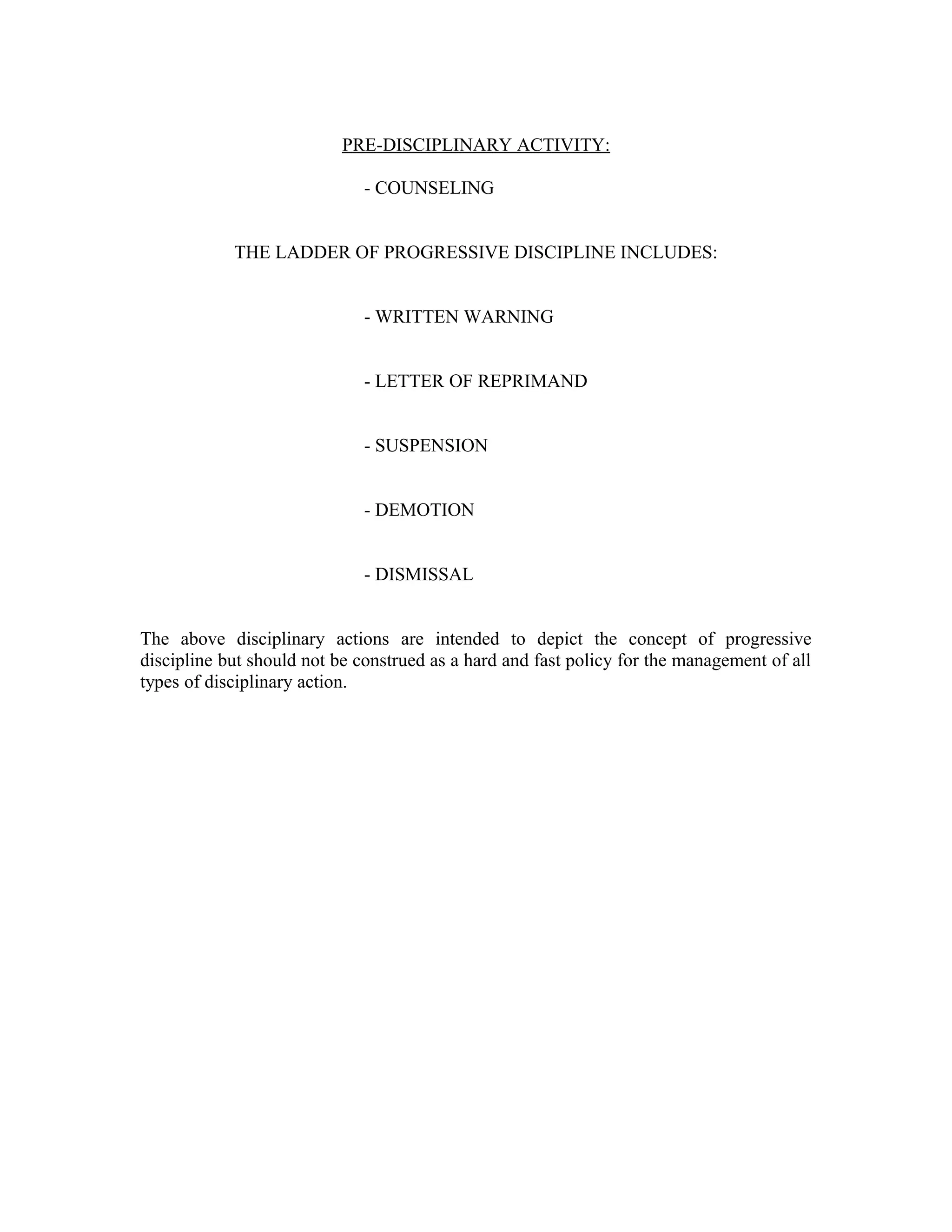 PRE-DISCIPLINARY ACTIVITY:

                              - COUNSELING


            THE LADDER OF PROGRESSIVE DISCIPLINE INCLUDES:


                              - WRITTEN WARNING


                              - LETTER OF REPRIMAND


                              - SUSPENSION


                              - DEMOTION


                              - DISMISSAL


The above disciplinary actions are intended to depict the concept of progressive
discipline but should not be construed as a hard and fast policy for the management of all
types of disciplinary action.
 