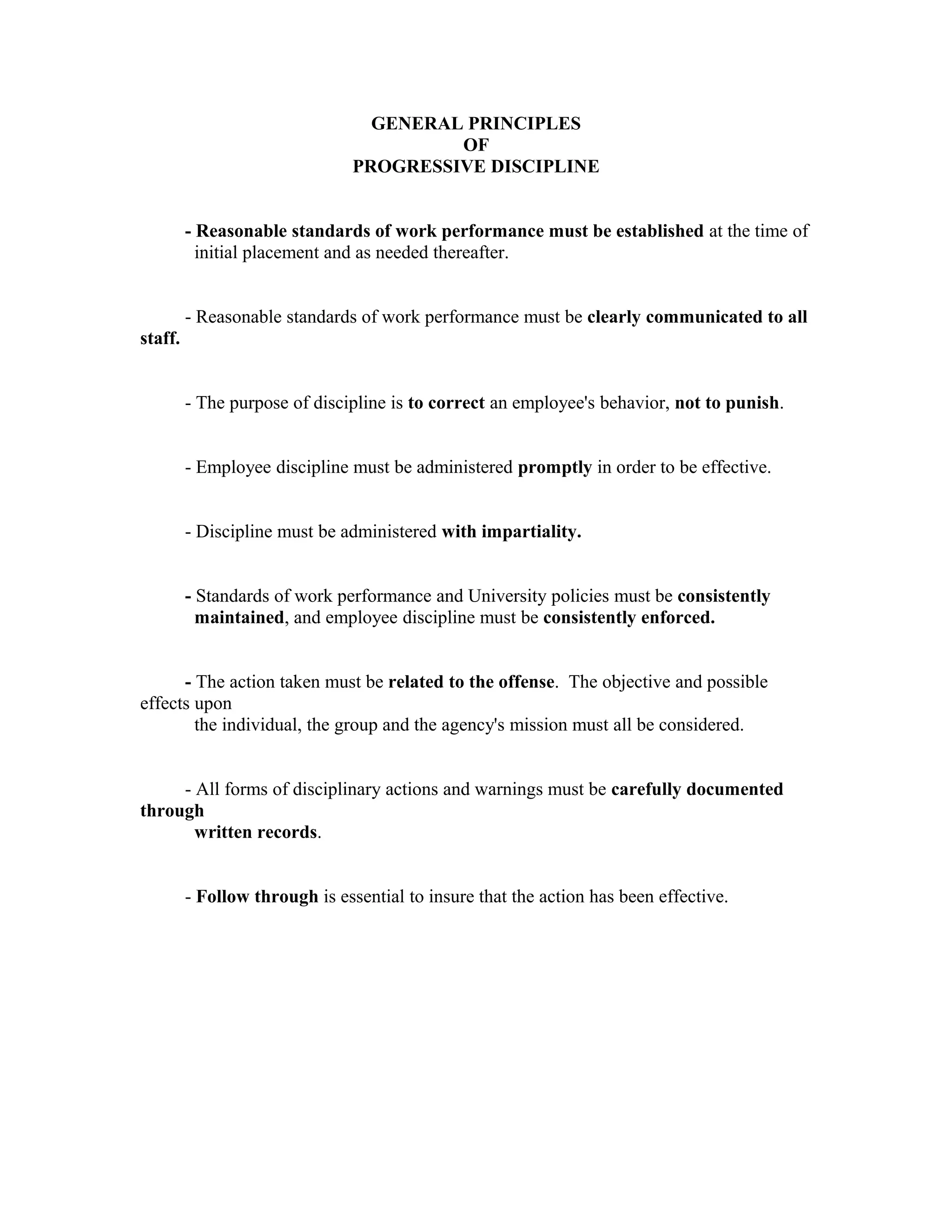 GENERAL PRINCIPLES
                                         OF
                                PROGRESSIVE DISCIPLINE


         - Reasonable standards of work performance must be established at the time of
           initial placement and as needed thereafter.


         - Reasonable standards of work performance must be clearly communicated to all
staff.


         - The purpose of discipline is to correct an employee's behavior, not to punish.


         - Employee discipline must be administered promptly in order to be effective.


         - Discipline must be administered with impartiality.


         - Standards of work performance and University policies must be consistently
           maintained, and employee discipline must be consistently enforced.


      - The action taken must be related to the offense. The objective and possible
effects upon
        the individual, the group and the agency's mission must all be considered.


     - All forms of disciplinary actions and warnings must be carefully documented
through
       written records.


         - Follow through is essential to insure that the action has been effective.
 