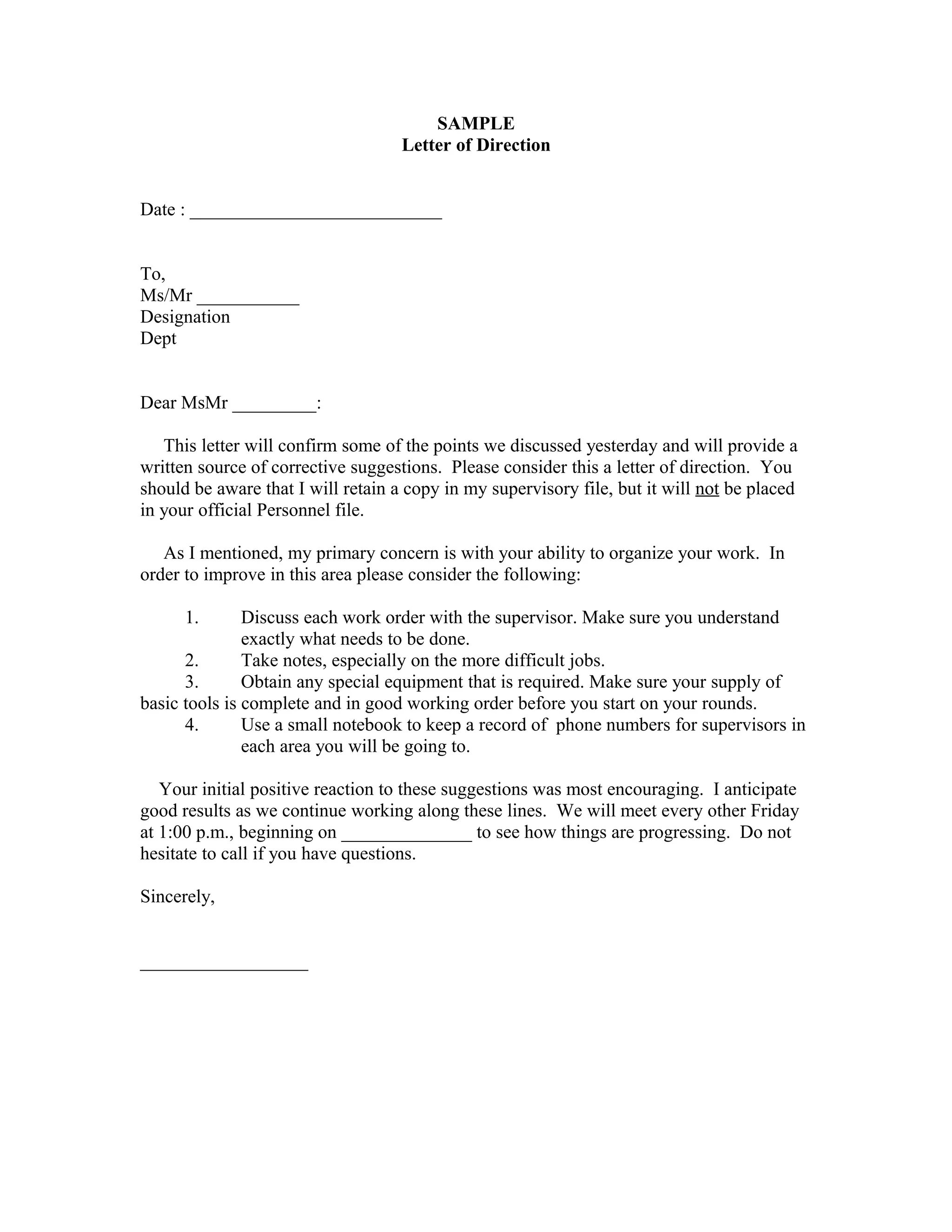 SAMPLE
                                    Letter of Direction


Date : ___________________________


To,
Ms/Mr ___________
Designation
Dept


Dear MsMr _________:

   This letter will confirm some of the points we discussed yesterday and will provide a
written source of corrective suggestions. Please consider this a letter of direction. You
should be aware that I will retain a copy in my supervisory file, but it will not be placed
in your official Personnel file.

   As I mentioned, my primary concern is with your ability to organize your work. In
order to improve in this area please consider the following:

      1.       Discuss each work order with the supervisor. Make sure you understand
               exactly what needs to be done.
      2.       Take notes, especially on the more difficult jobs.
      3.       Obtain any special equipment that is required. Make sure your supply of
basic tools is complete and in good working order before you start on your rounds.
      4.       Use a small notebook to keep a record of phone numbers for supervisors in
               each area you will be going to.

   Your initial positive reaction to these suggestions was most encouraging. I anticipate
good results as we continue working along these lines. We will meet every other Friday
at 1:00 p.m., beginning on ______________ to see how things are progressing. Do not
hesitate to call if you have questions.

Sincerely,


__________________
 
