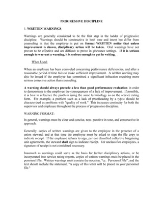 PROGRESSIVE DISCIPLINE

1. WRITTEN WARNINGS

Warnings are generally considered to be the first step in the ladder of progressive
discipline. Warnings should be constructive in both tone and intent but differ from
counseling in that the employee is put on formal WRITTEN notice that unless
improvement is shown, disciplinary action will be taken. Oral warnings have not
proven to be effective and are difficult to prove in grievance settings. If it is serious
enough to warrant a warning, it is serious enough to put in writing.

      When Used:

When an employee has been counseled concerning performance deficiencies, and after a
reasonable period of time fails to make sufficient improvement. A written warning may
also be issued if the employee has committed a significant infraction requiring more
serious corrective action than counseling.

A warning should always precede a less than good performance evaluation in order
to demonstrate to the employee the consequences of a lack of improvement. If possible,
it is best to reference the problem using the same terminology as on the service rating
form. For example, a problem such as a lack of proofreading by a typist should be
characterized as problems with "quality of work." This increases continuity for both the
supervisor and employee throughout the process of progressive discipline.

WARNING FORMAT:
In general, warnings must be clear and concise, non- punitive in tone, and constructive in
approach.

Generally, copies of written warnings are given to the employee in the presence of a
union steward, and at that time the employee must be asked to sign the file copy to
indicate receipt. If the employee refuses to sign, per our classified collective bargaining
unit agreements, the steward shall sign to indicate receipt. For unclassified employees, a
signature of receipt is not considered necessary.

Inasmuch as warnings could serve as the basis for further disciplinary actions, or be
incorporated into service rating reports, copies of written warnings must be placed in the
personnel file. Written warnings must contain the notation, "cc: Personnel File", and the
text should include the statement, "A copy of this letter will be placed in your personnel
file."
 