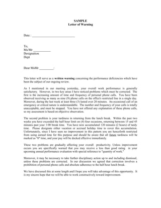 SAMPLE
                                      Letter of Warning


Date : ___________________________


To,
Ms/Mr ___________
Designation
Dept


Dear MsMr _________:


This letter will serve as a written warning concerning the performance deficiencies which have
been the subject of our ongoing review.

As I mentioned in our meeting yesterday, your overall work performance is generally
satisfactory. However, in two key areas I have noticed problems which must be corrected. The
first is the increasing amount of time and frequency of personal phone calls. You have been
observed receiving as many as nine (9) phone calls on the office's restricted line in a single day.
Moreover, during the last week at least three (3) lasted over 20 minutes. An occasional call of an
emergency or critical nature is understandable. The number and frequency of your calls is totally
unacceptable, and must be stopped. You have not offered any explanation of these phone calls,
so my assessment is based on objective observation.

The second problem is your tardiness in returning from the lunch break. Within the past two
weeks you have exceeded the half hour limit on (4) four occasions, returning between 15 and 45
minutes past your 1:00 break time. You have now accumulated 120 minutes (2 hours) of tardy
time. Please designate either vacation or accrued holiday time to cover this accumulation.
Unfortunately, since I have seen no improvement in this pattern you are henceforth restricted
from using earned time for this purpose and should be aware that all future tardiness will be
marked as "0" time, and your pay will be docked effective immediately.

These two problems are gradually affecting your overall productivity. Unless improvement
occurs you are specifically warned that you may receive a less than good rating in your
upcoming annual performance evaluation with special reference to "quantity of work."

Moreover, it may be necessary to take further disciplinary action up to and including dismissal,
unless these problems are corrected. In our discussion we agreed that correction involves a
prohibition of personal phone calls and absolute adherence to the half hour lunch break.

We have discussed this at some length and I hope you will take advantage of this opportunity. It
is my sincere hope that we will be able to work constructively toward improvement.
 