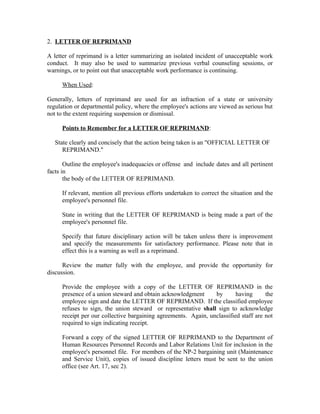 2. LETTER OF REPRIMAND

A letter of reprimand is a letter summarizing an isolated incident of unacceptable work
conduct. It may also be used to summarize previous verbal counseling sessions, or
warnings, or to point out that unacceptable work performance is continuing.

     When Used:

Generally, letters of reprimand are used for an infraction of a state or university
regulation or departmental policy, where the employee's actions are viewed as serious but
not to the extent requiring suspension or dismissal.

     Points to Remember for a LETTER OF REPRIMAND:

   State clearly and concisely that the action being taken is an "OFFICIAL LETTER OF
      REPRIMAND."

       Outline the employee's inadequacies or offense and include dates and all pertinent
facts in
       the body of the LETTER OF REPRIMAND.

     If relevant, mention all previous efforts undertaken to correct the situation and the
     employee's personnel file.

     State in writing that the LETTER OF REPRIMAND is being made a part of the
     employee's personnel file.

     Specify that future disciplinary action will be taken unless there is improvement
     and specify the measurements for satisfactory performance. Please note that in
     effect this is a warning as well as a reprimand.

      Review the matter fully with the employee, and provide the opportunity for
discussion.

     Provide the employee with a copy of the LETTER OF REPRIMAND in the
     presence of a union steward and obtain acknowledgment      by       having      the
     employee sign and date the LETTER OF REPRIMAND. If the classified employee
     refuses to sign, the union steward or representative shall sign to acknowledge
     receipt per our collective bargaining agreements. Again, unclassified staff are not
     required to sign indicating receipt.

     Forward a copy of the signed LETTER OF REPRIMAND to the Department of
     Human Resources Personnel Records and Labor Relations Unit for inclusion in the
     employee's personnel file. For members of the NP-2 bargaining unit (Maintenance
     and Service Unit), copies of issued discipline letters must be sent to the union
     office (see Art. 17, sec 2).
 