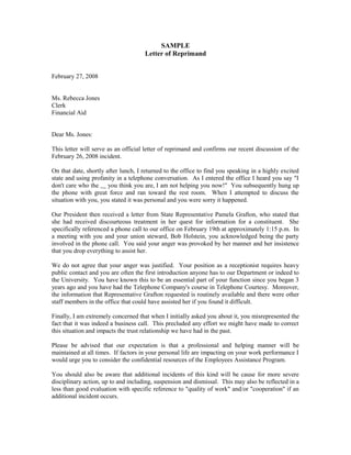 SAMPLE
                                     Letter of Reprimand


February 27, 2008


Ms. Rebecca Jones
Clerk
Financial Aid


Dear Ms. Jones:

This letter will serve as an official letter of reprimand and confirms our recent discussion of the
February 26, 2008 incident.

On that date, shortly after lunch, I returned to the office to find you speaking in a highly excited
state and using profanity in a telephone conversation. As I entered the office I heard you say "I
don't care who the you think you are, I am not helping you now!" You subsequently hung up
the phone with great force and ran toward the rest room. When I attempted to discuss the
situation with you, you stated it was personal and you were sorry it happened.

Our President then received a letter from State Representative Pamela Grafton, who stated that
she had received discourteous treatment in her quest for information for a constituent. She
specifically referenced a phone call to our office on February 19th at approximately 1:15 p.m. In
a meeting with you and your union steward, Bob Holstein, you acknowledged being the party
involved in the phone call. You said your anger was provoked by her manner and her insistence
that you drop everything to assist her.

We do not agree that your anger was justified. Your position as a receptionist requires heavy
public contact and you are often the first introduction anyone has to our Department or indeed to
the University. You have known this to be an essential part of your function since you began 3
years ago and you have had the Telephone Company's course in Telephone Courtesy. Moreover,
the information that Representative Grafton requested is routinely available and there were other
staff members in the office that could have assisted her if you found it difficult.

Finally, I am extremely concerned that when I initially asked you about it, you misrepresented the
fact that it was indeed a business call. This precluded any effort we might have made to correct
this situation and impacts the trust relationship we have had in the past.

Please be advised that our expectation is that a professional and helping manner will be
maintained at all times. If factors in your personal life are impacting on your work performance I
would urge you to consider the confidential resources of the Employees Assistance Program.

You should also be aware that additional incidents of this kind will be cause for more severe
disciplinary action, up to and including, suspension and dismissal. This may also be reflected in a
less than good evaluation with specific reference to "quality of work" and/or "cooperation" if an
additional incident occurs.
 