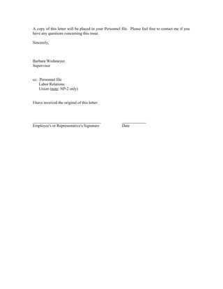 A copy of this letter will be placed in your Personnel file. Please feel free to contact me if you
have any questions concerning this issue.

Sincerely,



Barbara Wishmeyer
Supervisor


cc: Personnel file
    Labor Relations
    Union (note: NP-2 only)


I have received the original of this letter:



__________________________________                     ____________
Employee's or Representative's Signature               Date
 