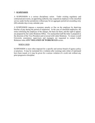 3. SUSPENSION

A SUSPENSION is a serious disciplinary action. Under existing regulatory and
contractual provisions, an appointing authority may suspend an employee in the classified
service under his/her jurisdiction without pay for an aggregate period not exceeding sixty
(60) calendar days in any calendar year.

A SUSPENSION imposes a monetary penalty or fine on the employee by depriving
him/her of pay during the period of suspension. In the case of classified employees, the
notice informing the employee of the charges, the basis for them, and the right to appeal,
are prepared by the Labor Relations Office. For unclassified staff the letter is prepared at
the direction of the Vice-President and reviewed with Labor Relations. To insure overall
University consistency supervisors and managers are requested to contact Labor
Relations when ANY VIOLATION OF WORK RULES occurs.

      WHEN USED:

SUSPENSION is most often imposed for a specific and serious breach of agency policy
or practices. It may be warranted for a violation after warnings and a letter of reprimand
have been issued, or it may be given for a serious violation of a work rule without any
prior progressive discipline.
 