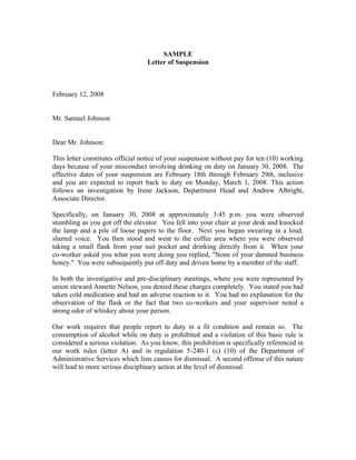 SAMPLE
                                  Letter of Suspension



February 12, 2008


Mr. Samuel Johnson


Dear Mr. Johnson:

This letter constitutes official notice of your suspension without pay for ten (10) working
days because of your misconduct involving drinking on duty on January 30, 2008. The
effective dates of your suspension are February 18th through February 29th, inclusive
and you are expected to report back to duty on Monday, March 1, 2008. This action
follows an investigation by Irene Jackson, Department Head and Andrew Albright,
Associate Director.

Specifically, on January 30, 2008 at approximately 3:45 p.m. you were observed
stumbling as you got off the elevator. You fell into your chair at your desk and knocked
the lamp and a pile of loose papers to the floor. Next you began swearing in a loud,
slurred voice. You then stood and went to the coffee area where you were observed
taking a small flask from your suit pocket and drinking directly from it. When your
co-worker asked you what you were doing you replied, "None of your damned business
honey." You were subsequently put off duty and driven home by a member of the staff.

In both the investigative and pre-disciplinary meetings, where you were represented by
union steward Annette Nelson, you denied these charges completely. You stated you had
taken cold medication and had an adverse reaction to it. You had no explanation for the
observation of the flask or the fact that two co-workers and your supervisor noted a
strong odor of whiskey about your person.

Our work requires that people report to duty in a fit condition and remain so. The
consumption of alcohol while on duty is prohibited and a violation of this basic rule is
considered a serious violation. As you know, this prohibition is specifically referenced in
our work rules (letter A) and in regulation 5-240-1 (c) (10) of the Department of
Administrative Services which lists causes for dismissal. A second offense of this nature
will lead to more serious disciplinary action at the level of dismissal.
 