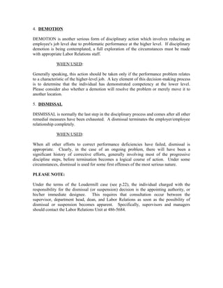 4. DEMOTION

DEMOTION is another serious form of disciplinary action which involves reducing an
employee's job level due to problematic performance at the higher level. If disciplinary
demotion is being contemplated, a full exploration of the circumstances must be made
with appropriate Labor Relations staff.

             WHEN USED:

Generally speaking, this action should be taken only if the performance problem relates
to a characteristic of the higher-level job. A key element of this decision-making process
is to determine that the individual has demonstrated competency at the lower level.
Please consider also whether a demotion will resolve the problem or merely move it to
another location.

5. DISMISSAL

DISMISSAL is normally the last step in the disciplinary process and comes after all other
remedial measures have been exhausted. A dismissal terminates the employer/employee
relationship completely.

             WHEN USED:

When all other efforts to correct performance deficiencies have failed, dismissal is
appropriate. Clearly, in the case of an ongoing problem, there will have been a
significant history of corrective efforts, generally involving most of the progressive
discipline steps, before termination becomes a logical course of action. Under some
circumstances, dismissal is used for some first offenses of the most serious nature.

PLEASE NOTE:

Under the terms of the Loudermill case (see p.22), the individual charged with the
responsibility for the dismissal (or suspension) decision is the appointing authority, or
his/her immediate designee. This requires that consultation occur between the
supervisor, department head, dean, and Labor Relations as soon as the possibility of
dismissal or suspension becomes apparent. Specifically, supervisors and managers
should contact the Labor Relations Unit at 486-5684.
 