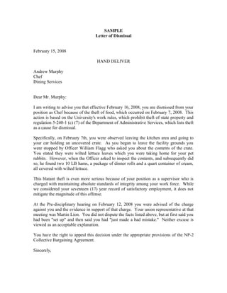 SAMPLE
                                  Letter of Dismissal


February 15, 2008

                                   HAND DELIVER

Andrew Murphy
Chef
Dining Services


Dear Mr. Murphy:

I am writing to advise you that effective February 16, 2008, you are dismissed from your
position as Chef because of the theft of food, which occurred on February 7, 2008. This
action is based on the University's work rules, which prohibit theft of state property and
regulation 5-240-1 (c) (7) of the Department of Administrative Services, which lists theft
as a cause for dismissal.

Specifically, on February 7th, you were observed leaving the kitchen area and going to
your car holding an uncovered crate. As you began to leave the facility grounds you
were stopped by Officer William Flagg who asked you about the contents of the crate.
You stated they were wilted lettuce leaves which you were taking home for your pet
rabbits. However, when the Officer asked to inspect the contents, and subsequently did
so, he found two 10 LB hams, a package of dinner rolls and a quart container of cream,
all covered with wilted lettuce.

This blatant theft is even more serious because of your position as a supervisor who is
charged with maintaining absolute standards of integrity among your work force. While
we considered your seventeen (17) year record of satisfactory employment, it does not
mitigate the magnitude of this offense.

At the Pre-disciplinary hearing on February 12, 2008 you were advised of the charge
against you and the evidence in support of that charge. Your union representative at that
meeting was Martin Lion. You did not dispute the facts listed above, but at first said you
had been "set up" and then said you had "just made a bad mistake." Neither excuse is
viewed as an acceptable explanation.

You have the right to appeal this decision under the appropriate provisions of the NP-2
Collective Bargaining Agreement.

Sincerely,
 