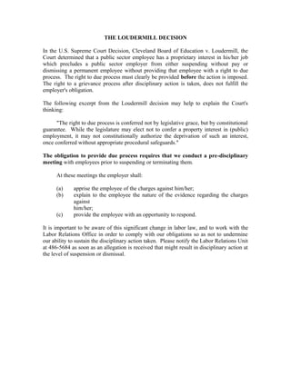 THE LOUDERMILL DECISION

In the U.S. Supreme Court Decision, Cleveland Board of Education v. Loudermill, the
Court determined that a public sector employee has a proprietary interest in his/her job
which precludes a public sector employer from either suspending without pay or
dismissing a permanent employee without providing that employee with a right to due
process. The right to due process must clearly be provided before the action is imposed.
The right to a grievance process after disciplinary action is taken, does not fulfill the
employer's obligation.

The following excerpt from the Loudermill decision may help to explain the Court's
thinking:

      "The right to due process is conferred not by legislative grace, but by constitutional
guarantee. While the legislature may elect not to confer a property interest in (public)
employment, it may not constitutionally authorize the deprivation of such an interest,
once conferred without appropriate procedural safeguards."

The obligation to provide due process requires that we conduct a pre-disciplinary
meeting with employees prior to suspending or terminating them.

      At these meetings the employer shall:

      (a)    apprise the employee of the charges against him/her;
      (b)    explain to the employee the nature of the evidence regarding the charges
             against
             him/her;
      (c)    provide the employee with an opportunity to respond.

It is important to be aware of this significant change in labor law, and to work with the
Labor Relations Office in order to comply with our obligations so as not to undermine
our ability to sustain the disciplinary action taken. Please notify the Labor Relations Unit
at 486-5684 as soon as an allegation is received that might result in disciplinary action at
the level of suspension or dismissal.
 