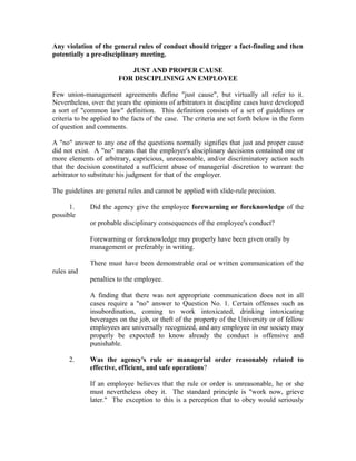 Any violation of the general rules of conduct should trigger a fact-finding and then
potentially a pre-disciplinary meeting.

                           JUST AND PROPER CAUSE
                        FOR DISCIPLINING AN EMPLOYEE

Few union-management agreements define "just cause", but virtually all refer to it.
Nevertheless, over the years the opinions of arbitrators in discipline cases have developed
a sort of "common law" definition. This definition consists of a set of guidelines or
criteria to be applied to the facts of the case. The criteria are set forth below in the form
of question and comments.

A "no" answer to any one of the questions normally signifies that just and proper cause
did not exist. A "no" means that the employer's disciplinary decisions contained one or
more elements of arbitrary, capricious, unreasonable, and/or discriminatory action such
that the decision constituted a sufficient abuse of managerial discretion to warrant the
arbitrator to substitute his judgment for that of the employer.

The guidelines are general rules and cannot be applied with slide-rule precision.

      1.     Did the agency give the employee forewarning or foreknowledge of the
possible
             or probable disciplinary consequences of the employee's conduct?

             Forewarning or foreknowledge may properly have been given orally by
             management or preferably in writing.

             There must have been demonstrable oral or written communication of the
rules and
             penalties to the employee.

             A finding that there was not appropriate communication does not in all
             cases require a "no" answer to Question No. 1. Certain offenses such as
             insubordination, coming to work intoxicated, drinking intoxicating
             beverages on the job, or theft of the property of the University or of fellow
             employees are universally recognized, and any employee in our society may
             properly be expected to know already the conduct is offensive and
             punishable.

      2.     Was the agency's rule or managerial order reasonably related to
             effective, efficient, and safe operations?

             If an employee believes that the rule or order is unreasonable, he or she
             must nevertheless obey it. The standard principle is "work now, grieve
             later." The exception to this is a perception that to obey would seriously
 