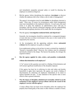 and immediately jeopardize personal safety or would be directing the
           employee to commit an illegal act.

      3.   Did the agency, before disciplining the employee, investigate to discover
           whether the employee did in fact violate a rule or order of management?

           The agency's investigation must be made before its disciplinary decision is
           made. There may, of course, be circumstances under which management
           must react immediately to the employee's behavior. In such cases, the usual
           action is to place the employee on administrative leave with pay in
           accordance with the relevant contractual language with the understanding
           that the final disciplinary decision will be made after the investigation.

      4.   Was the agency's investigation conducted fairly and objectively?

           Generally, the investigation should be conducted by a managerial designee
           or team who have no direct involvement in the case or who would not be
           impacted by the outcome.

      5.   At the investigation did the appointing authority obtain substantial
           evidence that the employee was guilty as charged?

           In an employment setting we do not have to meet a criminal law standard of
           "beyond a reasonable doubt." However, the evidence must be substantial
           and directly related to the charge. The heavier the penalty, the stronger the
           required evidence.

      6.   Has the agency applied its rules, orders, and penalties evenhandedly
and
           without discrimination to all employees?

           A "no" answer to this question can result in a finding of discrimination and
           will warrant significant modification of the discipline imposed.

           If the agency has been lax in enforcing its rules and orders and decides
           henceforth to apply them rigorously, the agency can avoid a finding of
           discrimination by informing all employees beforehand of its intent to
           enforce hereafter all rules. A clear statement of the specific rules is more
           effective than a general statement.

      7.   Was the degree of discipline administered reasonably related to (a) the
           seriousness of the employee's proven offense and (b) the record of the
           employee's service with the agency?

           A minor offense does not merit severe discipline unless the employee has
           properly been found guilty of the same or other offenses a number of times.
 