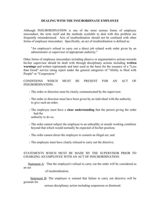 DEALING WITH THE INSUBORDINATE EMPLOYEE


Although INSUBORDINATION is one of the most serious forms of employee
misconduct, the term itself and the methods available to deal with this problem are
frequently misunderstood. Acts of insubordination should not be confused with other
forms of employee misconduct. Specifically, an act of insubordination is defined as:

     "An employee's refusal to carry out a direct job related work order given by an
     administrator or supervisor of appropriate authority."

Other forms of employee misconduct including abusive or argumentative actions towards
his/her supervisor should be dealt with through disciplinary actions including written
warnings and written reprimands and later used as the basis for the issuance of a "Less
than Good" service rating report under the general categories of "Ability to Deal with
People" or "Cooperation."

CONDITIONS WHICH              MUST       BE    PRESENT        FOR     AN       ACT      OF
INSUBORDINATION:

    - The order or direction must be clearly communicated by the supervisor;

    - The order or direction must have been given by an individual with the authority
      to give such an order;

    - The employee must have a clear understanding that the person giving the order
        had the
      authority to do so;

    - The order cannot subject the employee to an unhealthy or unsafe working condition
      beyond that which would normally be expected of his/her position;

    - The order cannot direct the employee to commit an illegal act; and

    - The employee must have clearly refused to carry out the directive.


STATEMENTS WHICH MUST BE MADE BY THE SUPERVISOR PRIOR TO
CHARGING AN EMPLOYEE WITH AN ACT OF INSUBORDINATION:

   Statement A: That the employee's refusal to carry out the order will be considered as
an act
               of insubordination.

     Statement B: The employee is warned that failure to carry out directive will be
grounds for
               serious disciplinary action including suspension or dismissal.
 