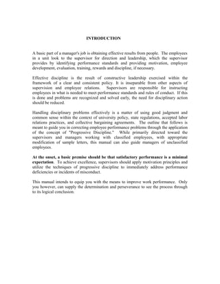 INTRODUCTION


A basic part of a manager's job is obtaining effective results from people. The employees
in a unit look to the supervisor for direction and leadership, which the supervisor
provides by identifying performance standards and providing motivation, employee
development, evaluation, training, rewards and discipline, if necessary.

Effective discipline is the result of constructive leadership exercised within the
framework of a clear and consistent policy. It is inseparable from other aspects of
supervision and employee relations. Supervisors are responsible for instructing
employees in what is needed to meet performance standards and rules of conduct. If this
is done and problems are recognized and solved early, the need for disciplinary action
should be reduced.

Handling disciplinary problems effectively is a matter of using good judgment and
common sense within the context of university policy, state regulations, accepted labor
relations practices, and collective bargaining agreements. The outline that follows is
meant to guide you in correcting employee performance problems through the application
of the concept of "Progressive Discipline." While primarily directed toward the
supervisors and managers working with classified employees, with appropriate
modification of sample letters, this manual can also guide managers of unclassified
employees.

At the onset, a basic premise should be that satisfactory performance is a minimal
expectation. To achieve excellence, supervisors should apply motivation principles and
utilize the techniques of progressive discipline to immediately address performance
deficiencies or incidents of misconduct.

This manual intends to equip you with the means to improve work performance. Only
you however, can supply the determination and perseverance to see the process through
to its logical conclusion.
 