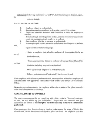 Statement C: Following Statements "A" and "B", that the employee is directed, again,
to
                  perform the task.

USUAL ORDER OF EVENTS:

          1.    Employee refuses to perform task.
          2.    Supervisor questions employee to determine reason(s) for refusal.
          3.     Supervisor evaluates situation, and if decision is made that employee's
               concerns
                do not outweigh need to perform task(s), explains reasons for decision to
                employee and, again, directs employee to perform.
          4.    Asks employee if he/she is prepared to perform task.
          5.    If employee again refuses, or otherwise indicates unwillingness to perform
task,
                supervisor takes the following steps:

                - States to employee that refusal to perform will be considered to be an
act of
                  insubordination;

                - Warns employee that failure to perform will subject himself/herself to
serious
                  discipline including suspension or dismissal;

                - Once again directs employee to perform task; and

                - Follows up to determine if task actually has been performed.

If the employee still refuses to perform the task, the supervisor will relieve employee of
duty and confer with appropriate administrative staff and the University's Labor Relations
Office.

Depending upon circumstances, the employee will receive a notice of discipline generally
at the level of suspension or discharge.

GENERAL POINTS TO CONSIDER

The most common excuse for not complying with a direct order is, "You can't make me
do this, it's not within my job description." Supervisors are reminded that job
descriptions are written to be descriptive but not necessarily inclusive of all functions
performed.

If the employee feels that the directive required tasks outside the scope of his/her job
classification, he/she has contractual rights to grieve the issue. An employee does not
 