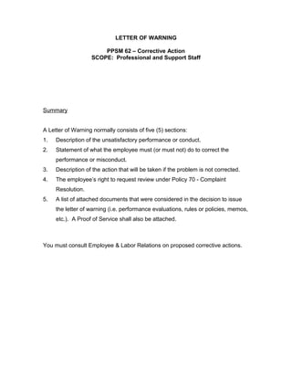 LETTER OF WARNING

                       PPSM 62 – Corrective Action
                   SCOPE: Professional and Support Staff




Summary


A Letter of Warning normally consists of five (5) sections:
1.   Description of the unsatisfactory performance or conduct.
2.   Statement of what the employee must (or must not) do to correct the
     performance or misconduct.
3.   Description of the action that will be taken if the problem is not corrected.
4.   The employee’s right to request review under Policy 70 - Complaint
     Resolution.
5.   A list of attached documents that were considered in the decision to issue
     the letter of warning (i.e. performance evaluations, rules or policies, memos,
     etc.). A Proof of Service shall also be attached.



You must consult Employee & Labor Relations on proposed corrective actions.
 